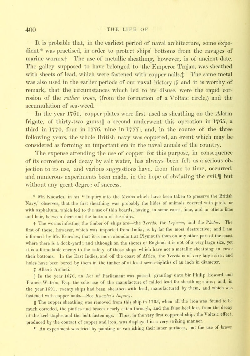 It is probable that, in the earliest period of naval architecture, some expe- dient * was practised, in order to protect ships’ bottoms from the ravages of marine worms.f The use of metallic sheathing, however, is of ancient date. The galley supposed to have belonged to the Emperor Trajan, was sheathed with sheets of lead, which were fastened with copper nails.J The same metal was also used in the earlier periods of our naval history ;§ and it is worthy of remark, that the circumstances which led to its disuse, were the rapid cor- rosion of the rother irons, (from the formation of a Voltaic circle,) and the accumulation of sea-weed. In the year 1761, copper plates were first used as sheathing on the Alarm frigate, of thirty-two guns;|| a second underwent this operation in 1765, a third in 1770, four in 1776, nine in 1777; and, in the course of the three following years, the whole British navy was coppered, an event which may be considered as forming an important era in the naval annals of the country. The expense attending the use of copper for this purpose, in consequence of its corrosion and decay by salt water, has always been felt as a serious ob- jection to its use, and various suggestions have, from time to time, occurred, and numerous experiments been made, in the hope of obviating the evil,^[ but without any great degree of success. * Mr. Knowles, in his “ Inquiry into the Means which have been taken to preserve the British Navy,” observes, that the first sheathing was probably the hides of animals covered with pitch, or with asphaltum, which led to the use of thin boards, having, in some cases, lime, and in others lime and hair, between them and the bottom of the ships. f The worms infesting the timber of ships are—the Teredo, the Lepisma, and the Pkolas. The first of these, however, which was imported from India, is by far the most destructive; and I am informed by Mr. Knowles, that it is more abundant at Plymouth than on any other part of the coast where there is a dock-yard; and although on the shores of England it is not of a very large size, yet it is a formidable enemy to the safety of those ships which have not a metallic sheathing to cover their bottoms. In the East Indies, and off the coast of Africa, the Teredo is of very large size; and holes have been bored by them in the timber of at least seven-eighths of an inch in diameter. X Alberti Archeti. § In the year 1670, an Act of Parliament was passed, granting unto Sir Philip Howard and Francis Watson, Esq. the sole use of the manufacture of milled lead for sheathing ships; and, in the year 1691, twenty ships had been sheathed with lead, manufactured by them, and which was fastened with copper nails.—See Knowles’s Inquiry. || The copper sheathing was removed from this ship in 1763, when all the iron was found to be much corroded, the pintles and braces nearly eaten through, and the false keel lost, from the decay of the keel staples and the bolt fastenings. Thus, in the very first coppered ship, the Voltaic effect, produced by the contact of copper and iron, was displayed in a very striking manner. IT An experiment was tried by painting or varnishing their inner surfaces, but the use of brown