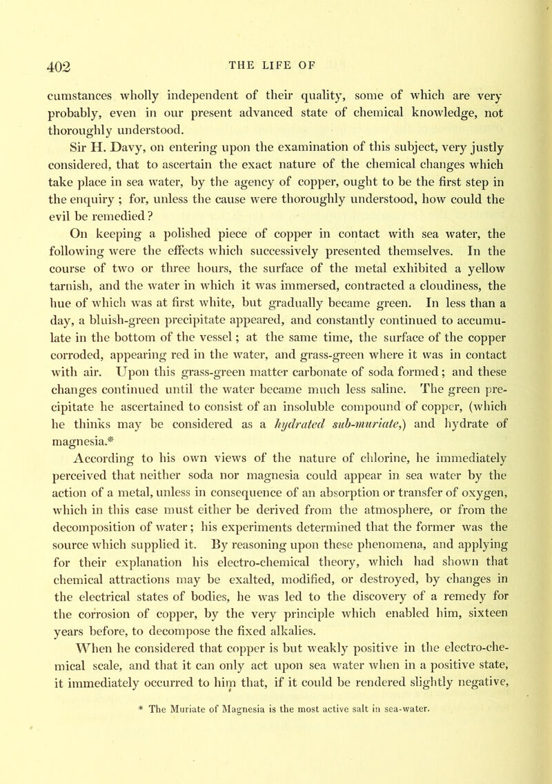 cumstances wholly independent of their quality, some of which are very probably, even in our present advanced state of chemical knowledge, not thoroughly understood. Sir H. Davy, on entering upon the examination of this subject, very justly considered, that to ascertain the exact nature of the chemical changes which take place in sea water, by the agency of copper, ought to be the first step in the enquiry ; for, unless the cause were thoroughly understood, how could the evil be remedied ? On keeping a polished piece of copper in contact with sea water, the following were the effects which successively presented themselves. In the course of two or three hours, the surface of the metal exhibited a yellow tarnish, and the water in which it was immersed, contracted a cloudiness, the hue of which was at first white, but gradually became green. In less than a day, a bluish-green precipitate appeared, and constantly continued to accumu- late in the bottom of the vessel; at the same time, the surface of the copper corroded, appearing red in the water, and grass-green where it was in contact with air. Upon this grass-green matter carbonate of soda formed ; and these changes continued until the water became much less saline. The green pre- cipitate he ascertained to consist of an insoluble compound of copper, (which he thinks may be considered as a hydrated sub-muriate,) and hydrate of magnesia.* According to his own views of the nature of chlorine, he immediately perceived that neither soda nor magnesia could appear in sea water by the action of a metal, unless in consequence of an absorption or transfer of oxygen, which in this case must either be derived from the atmosphere, or from the decomposition of water; his experiments determined that the former was the source which supplied it. By reasoning upon these phenomena, and applying for their explanation his electro-chemical theory, which had shown that chemical attractions may be exalted, modified, or destroyed, by changes in the electrical states of bodies, he was led to the discovery of a remedy for the corrosion of copper, by the very principle which enabled him, sixteen years before, to decompose the fixed alkalies. When he considered that copper is but weakly positive in the electro-che- mical scale, and that it can only act upon sea water when in a positive state, it immediately occurred to him that, if it could be rendered slightly negative, * The Muriate of Magnesia is the most active salt in sea-water.