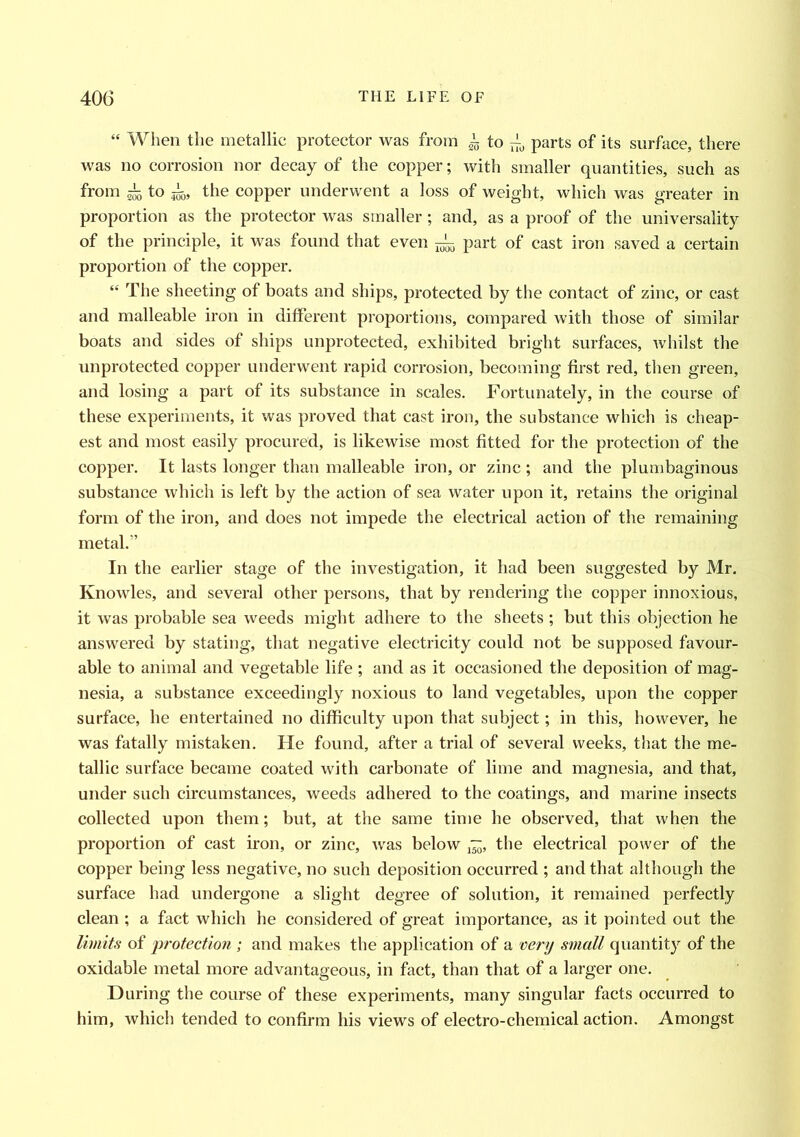 “ When the metallic protector was from ~ to ~ parts of its surface, there was no corrosion nor decay of the copper; with smaller quantities, such as from 4 to |55, the copper underwent a loss of weight, which was greater in proportion as the protector was smaller; and, as a proof of the universality of the principle, it was found that even ^ part of cast iron saved a certain proportion of the copper. “ The sheeting of boats and ships, protected by the contact of zinc, or cast and malleable iron in different proportions, compared with those of similar boats and sides of ships unprotected, exhibited bright surfaces, whilst the unprotected copper underwent rapid corrosion, becoming first red, then green, and losing a part of its substance in scales. Fortunately, in the course of these experiments, it was proved that cast iron, the substance which is cheap- est and most easily procured, is likewise most fitted for the protection of the copper. It lasts longer than malleable iron, or zinc ; and the plumbaginous substance which is left by the action of sea water upon it, retains the original form of the iron, and does not impede the electrical action of the remaining metal.” In the earlier stage of the investigation, it had been suggested by Mr. Knowles, and several other persons, that by rendering the copper innoxious, it was probable sea weeds might adhere to the sheets ; but this objection he answered by stating, that negative electricity could not be supposed favour- able to animal and vegetable life ; and as it occasioned the deposition of mag- nesia, a substance exceedingly noxious to land vegetables, upon the copper surface, he entertained no difficulty upon that subject; in this, however, he was fatally mistaken. He found, after a trial of several weeks, that the me- tallic surface became coated with carbonate of lime and magnesia, and that, under such circumstances, weeds adhered to the coatings, and marine insects collected upon them; but, at the same time he observed, that when the proportion of cast iron, or zinc, was below ~, the electrical power of the copper being less negative, no such deposition occurred ; and that although the surface had undergone a slight degree of solution, it remained perfectly clean ; a fact which he considered of great importance, as it pointed out the limits of protection ; and makes the application of a very small quantity of the oxidable metal more advantageous, in fact, than that of a larger one. During the course of these experiments, many singular facts occurred to him, which tended to confirm his views of electro-chemical action. Amongst