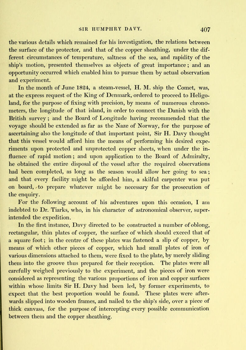 the various details which remained for his investigation, the relations between the surface of the protector, and that of the copper sheathing, under the dif- ferent circumstances of temperature, saltness of the sea, and rapidity of the ship’s motion, presented themselves as objects of great importance; and an opportunity occurred which enabled him to pursue them by actual observation and experiment. In the month of June 1824, a steam-vessel, H. M. ship the Comet, was, at the express request of the King of Denmark, ordered to proceed to Heligo- land, for the purpose of fixing with precision, by means of numerous chrono- meters, the longitude of that island, in order to connect the Danish with the British survey; and the Board of Longitude having recommended that the voyage should be extended as far as the Naze of Norway, for the purpose of ascertaining also the longitude of that important point, Sir H. Davy thought that this vessel would afford him the means of performing his desired expe- riments upon protected and unprotected copper sheets, when under the in- fluence of rapid motion; and upon application to the Board of Admiralty, he obtained the entire disposal of the vessel after the required observations had been completed, as long as the season would allow her going to sea; and that every facility might be afforded him, a skilful carpenter was put on board, to prepare whatever might be necessary for the prosecution of the enquiry. For the following account of his adventures upon this occasion, I am indebted to Dr. Tiarks, who, in his character of astronomical observer, super- intended the expedition. In the first instance, Davy directed to be constructed a number of oblong, rectangular, thin plates of copper, the surface of which should exceed that of a square foot; in the centre of these plates was fastened a slip of copper, by means of which other pieces of copper, which had small plates of iron of various dimensions attached to them, were fixed to the plate, by merely sliding them into the groove thus prepared for their reception. The plates were all carefully weighed previously to the experiment, and the pieces of iron were considered as representing the various proportions of iron and copper surfaces within whose limits Sir H. Davy had been led, by former experiments, to expect that the best proportion would be found. These plates wrere after- wards slipped into wooden frames, and nailed to the ship’s side, over a piece of thick canvass, for the purpose of intercepting every possible communication between them and the copper sheathing.