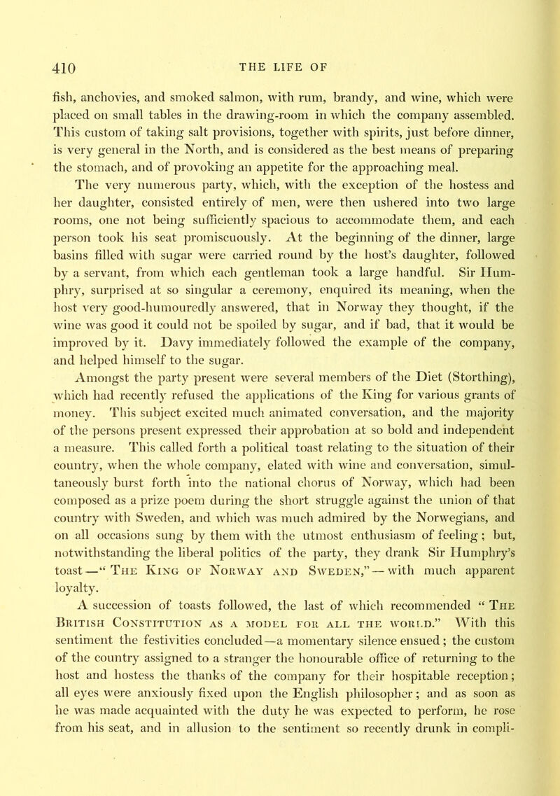 fish, anchovies, and smoked salmon, with rum, brandy, and wine, which were placed on small tables in the drawing-room in which the company assembled. This custom of taking salt provisions, together with spirits, just before dinner, is very general in the North, and is considered as the best means of preparing the stomach, and of provoking an appetite for the approaching meal. The very numerous party, which, with the exception of the hostess and her daughter, consisted entirely of men, were then ushered into two large rooms, one not being sufficiently spacious to accommodate them, and each person took his seat promiscuously. At the beginning of the dinner, large basins filled with sugar were carried round by the host’s daughter, followed by a servant, from which each gentleman took a large handful. Sir Hum- phry, surprised at so singular a ceremony, enquired its meaning, when the host very good-humouredly answered, that in Norway they thought, if the wine was good it could not be spoiled by sugar, and if bad, that it would be improved by it. Davy immediately followed the example of the company, and helped himself to the sugar. Amongst the party present were several members of the Diet (Storthing), which had recently refused the applications of the King for various grants of money. This subject excited much animated conversation, and the majority of the persons present expressed their approbation at so bold and independent a measure. This called forth a political toast relating to the situation of their country, when the whole company, elated with wine and conversation, simul- taneously burst forth into the national chorus of Norway, which had been composed as a prize poem during the short struggle against the union of that country with Sweden, and which was much admired by the Norwegians, and on all occasions sung by them with the utmost enthusiasm of feeling; but, notwithstanding the liberal politics of the party, they drank Sir Humphry’s toast—“The King of Norway and Sweden,”—with much apparent loyalty. A succession of toasts followed, the last of which recommended “ The British Constitution as a model for all the world.” With this sentiment the festivities concluded—a momentary silence ensued; the custom of the country assigned to a stranger the honourable office of returning to the host and hostess the thanks of the company for their hospitable reception; all eyes were anxiously fixed upon the English philosopher; and as soon as he was made acquainted with the duty he was expected to perform, he rose from his seat, and in allusion to the sentiment so recently drunk in compli-