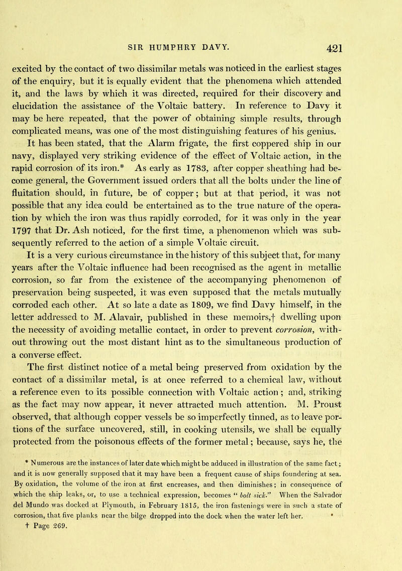 excited by the contact of two dissimilar metals was noticed in the earliest stages of the enquiry, but it is equally evident that the phenomena which attended it, and the laws by which it was directed, required for their discovery and elucidation the assistance of the Voltaic battery. In reference to Davy it may be here repeated, that the power of obtaining simple results, through complicated means, was one of the most distinguishing features of his genius. It has been stated, that the Alarm frigate, the first coppered ship in our navy, displayed very striking evidence of the effect of Voltaic action, in the rapid corrosion of its iron.* As early as 1783, after copper sheathing had be- come general, the Government issued orders that all the bolts under the line of fluitation should, in future, be of copper; but at that period, it was not possible that any idea could be entertained as to the true nature of the opera- tion by which the iron was thus rapidly corroded, for it was only in the year 1797 that Dr. Ash noticed, for the first time, a phenomenon which was sub- sequently referred to the action of a simple Voltaic circuit. It is a very curious circumstance in the history of this subject that, for many years after the Voltaic influence had been recognised as the agent in metallic corrosion, so far from the existence of the accompanying phenomenon of preservation being suspected, it was even supposed that the metals mutually corroded each other. At so late a date as 1809, we find Davy himself, in the letter addressed to M. Alavair, published in these memoirs,f dwelling upon the necessity of avoiding metallic contact, in order to prevent corrosion, with- out throwing out the most distant hint as to the simultaneous production of a converse effect. The first distinct notice of a metal being preserved from oxidation by the contact of a dissimilar metal, is at once referred to a chemical law, without a reference even to its possible connection with Voltaic action; and, striking as the fact may now appear, it never attracted much attention. M. Proust observed, that although copper vessels be so imperfectly tinned, as to leave por- tions of the surface uncovered, still, in cooking utensils, we shall be equally protected from the poisonous effects of the former metal; because, says he, the * Numerous are the instances of later date which might be adduced in illustration of the same fact; and it is now generally supposed that it may have been a frequent cause of ships foundering at sea. By oxidation, the volume of the iron at first encreases, and then diminishes; in consequence of which the ship leaks, or, to qse a technical expression, becomes “ bolt sick.” When the Salvador del Mundo was docked at Plymouth, in February 1815, the iron fastenings were in such a state of corrosion, that five planks near the bilge dropped into the dock when the water left her. ‘ t Page 269.