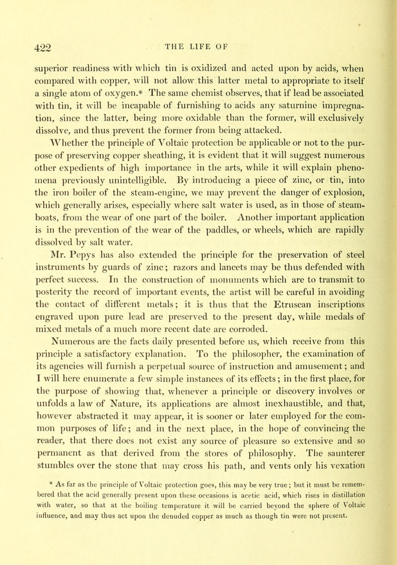 superior readiness with which tin is oxidized and acted upon by acids, when compared with copper, will not allow this latter metal to appropriate to itself a single atom of oxygen.* The same chemist observes, that if lead be associated with tin, it will be incapable of furnishing to acids any saturnine impregna- tion, since the latter, being more oxidable than the former, will exclusively dissolve, and thus prevent the former from being attacked. Whether the principle of Voltaic protection be applicable or not to the pur- pose of preserving copper sheathing, it is evident that it will suggest numerous other expedients of high importance in the arts, while it will explain pheno- mena previously unintelligible. By introducing a piece of zinc, or tin, into the iron boiler of the steam-engine, we may prevent the danger of explosion, which generally arises, especially where salt water is used, as in those of steam- boats, from the wear of one part of the boiler. Another important application is in the prevention of the wear of the paddles, or wheels, which are rapidly dissolved by salt water. Mr. Pepys has also extended the principle for the preservation of steel instruments by guards of zinc; razors and lancets may be thus defended with perfect success. In the construction of monuments which are to transmit to posterity the record of important events, the artist will be careful in avoiding the contact of different metals; it is thus that the Etruscan inscriptions engraved upon pure lead are preserved to the present day, while medals of mixed metals of a much more recent date are corroded. Numerous are the facts daily presented before us, which receive from this principle a satisfactory explanation. To the philosopher, the examination of its agencies will furnish a perpetual source of instruction and amusement; and I will here enumerate a few simple instances of its effects ; in the first place, for the purpose of showing that, whenever a principle or discovery involves or unfolds a law of Nature, its applications are almost inexhaustible, and that, however abstracted it may appear, it is sooner or later employed for the com- mon purposes of life; and in the next place, in the hope of convincing the reader, that there does not exist any source of pleasure so extensive and so permanent as that derived from the stores of philosophy. The saunterer stumbles over the stone that may cross his path, and vents only his vexation * As far as the principle of Voltaic protection goes, this may be very true ; but it must be remem- bered that the acid generally present upon these occasions is acetic acid, which rises in distillation with water, so that at the boiling temperature it will be carried beyond the sphere of Voltaic influence, and may thus act upon the denuded copper as much as though tin were not present.