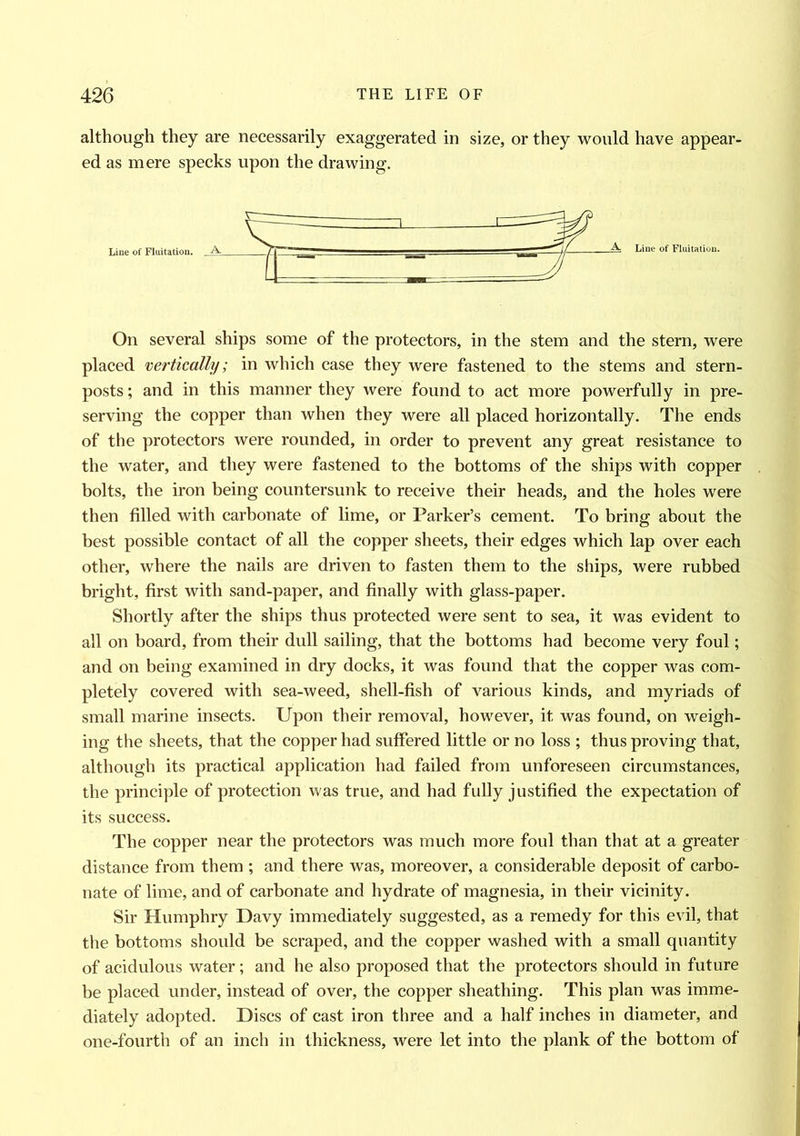 although they are necessarily exaggerated in size, or they would have appear- ed as mere specks upon the drawing. On several ships some of the protectors, in the stem and the stern, were placed vertically; in which case they were fastened to the stems and stern- posts ; and in this manner they were found to act more powerfully in pre- serving the copper than when they were all placed horizontally. The ends of the protectors were rounded, in order to prevent any great resistance to the water, and they were fastened to the bottoms of the ships with copper bolts, the iron being countersunk to receive their heads, and the holes were then filled with carbonate of lime, or Parker’s cement. To bring about the best possible contact of all the copper sheets, their edges which lap over each other, where the nails are driven to fasten them to the ships, were rubbed bright, first with sand-paper, and finally with glass-paper. Shortly after the ships thus protected were sent to sea, it was evident to all on board, from their dull sailing, that the bottoms had become very foul; and on being examined in dry docks, it was found that the copper was com- pletely covered with sea-weed, shell-fish of various kinds, and myriads of small marine insects. Upon their removal, however, it was found, on weigh- ing the sheets, that the copper had suffered little or no loss ; thus proving that, although its practical application had failed from unforeseen circumstances, the principle of protection was true, and had fully justified the expectation of its success. The copper near the protectors was much more foul than that at a greater distance from them ; and there was, moreover, a considerable deposit of carbo- nate of lime, and of carbonate and hydrate of magnesia, in their vicinity. Sir Humphry Davy immediately suggested, as a remedy for this evil, that the bottoms should be scraped, and the copper washed with a small quantity of acidulous water; and he also proposed that the protectors should in future be placed under, instead of over, the copper sheathing. This plan was imme- diately adopted. Discs of cast iron three and a half inches in diameter, and one-fourth of an inch in thickness, were let into the plank of the bottom of