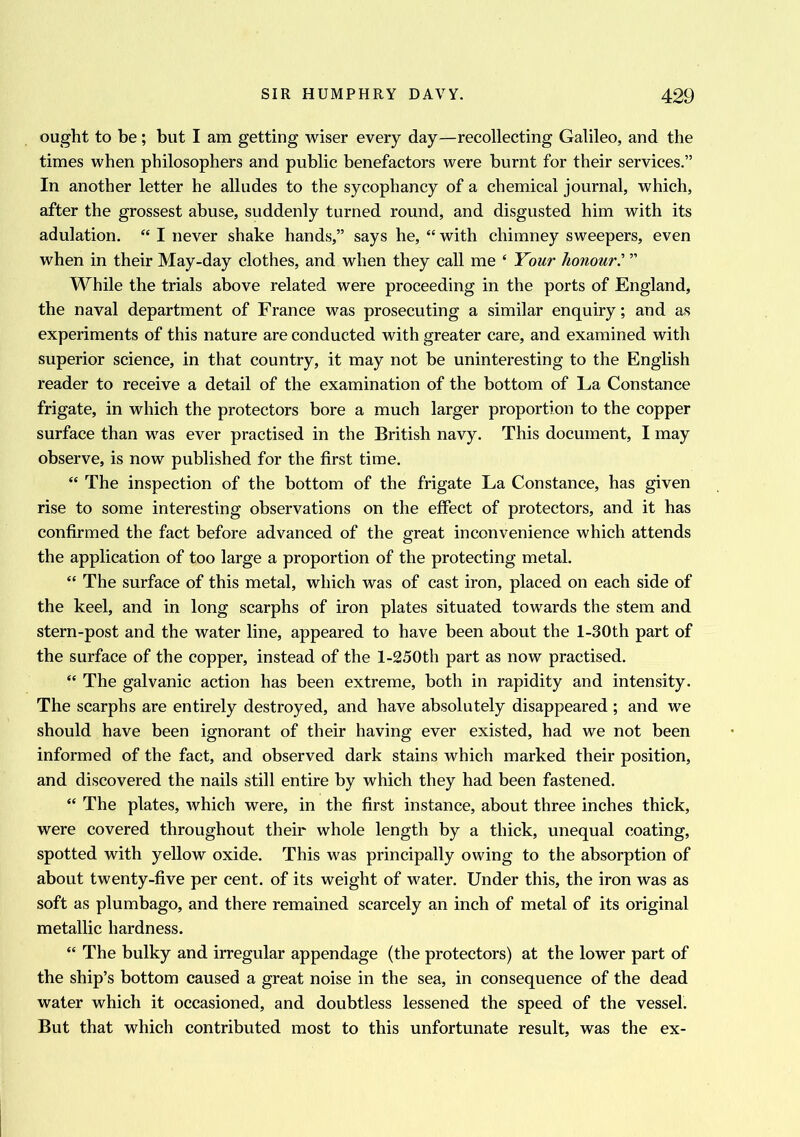 ought to be; but I am getting wiser every day—recollecting Galileo, and the times when philosophers and public benefactors were burnt for their services.” In another letter he alludes to the sycophancy of a chemical journal, which, after the grossest abuse, suddenly turned round, and disgusted him with its adulation. “ I never shake hands,” says he, “ with chimney sweepers, even when in their May-day clothes, and when they call me ‘ Your honour” While the trials above related were proceeding in the ports of England, the naval department of France was prosecuting a similar enquiry; and as experiments of this nature are conducted with greater care, and examined with superior science, in that country, it may not be uninteresting to the English reader to receive a detail of the examination of the bottom of La Constance frigate, in which the protectors bore a much larger proportion to the copper surface than was ever practised in the British navy. This document, I may observe, is now published for the first time. “ The inspection of the bottom of the frigate La Constance, has given rise to some interesting observations on the effect of protectors, and it has confirmed the fact before advanced of the great inconvenience which attends the application of too large a proportion of the protecting metal. “ The surface of this metal, which was of cast iron, placed on each side of the keel, and in long scarphs of iron plates situated towards the stem and stern-post and the water line, appeared to have been about the l-30th part of the surface of the copper, instead of the l-250th part as now practised. “ The galvanic action has been extreme, both in rapidity and intensity. The scarphs are entirely destroyed, and have absolutely disappeared ; and we should have been ignorant of their having ever existed, had we not been informed of the fact, and observed dark stains which marked their position, and discovered the nails still entire by which they had been fastened. “ The plates, which were, in the first instance, about three inches thick, were covered throughout their whole length by a thick, unequal coating, spotted with yellow oxide. This was principally owing to the absorption of about twenty-five per cent, of its weight of water. Under this, the iron was as soft as plumbago, and there remained scarcely an inch of metal of its original metallic hardness. “ The bulky and irregular appendage (the protectors) at the lower part of the ship’s bottom caused a great noise in the sea, in consequence of the dead water which it occasioned, and doubtless lessened the speed of the vessel. But that which contributed most to this unfortunate result, was the ex-