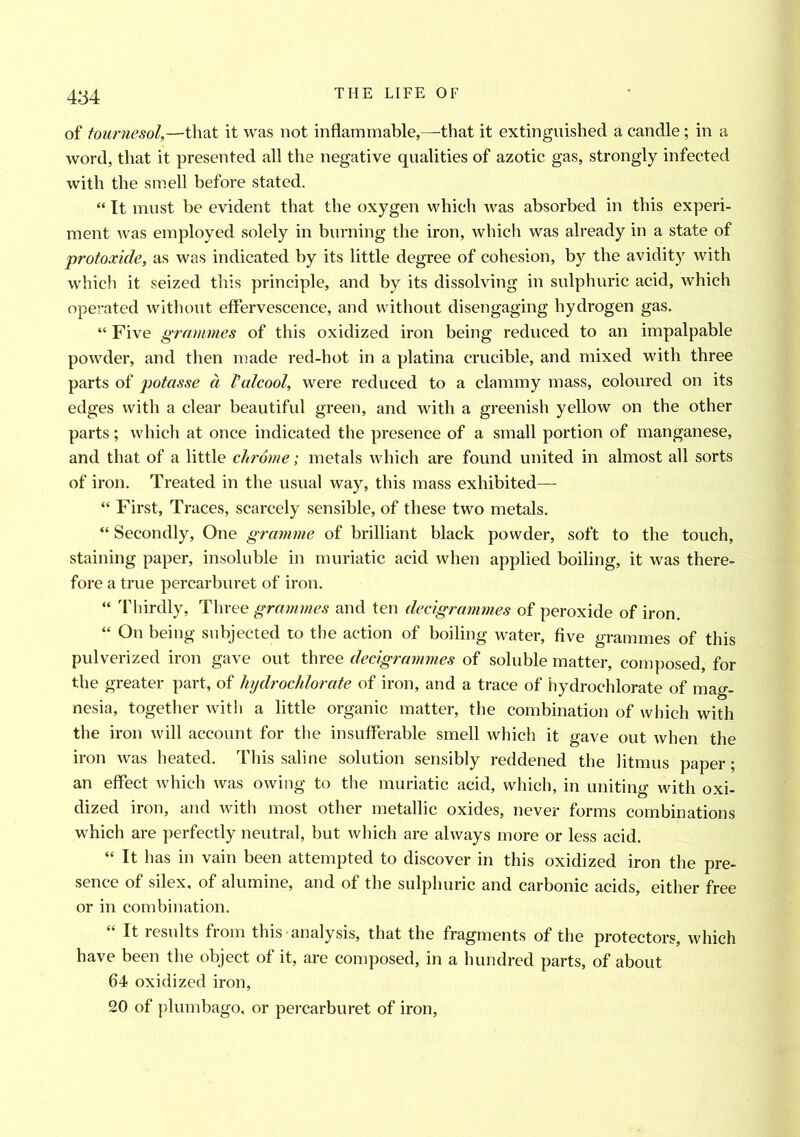 of tournesol,—that it was not inflammable,—that it extinguished a candle ; in a word, that it presented all the negative qualities of azotic gas, strongly infected with the smell before stated. “ It must be evident that the oxygen which was absorbed in this experi- ment was employed solely in burning the iron, which was already in a state of protoxide, as was indicated by its little degree of cohesion, by the avidity with which it seized this principle, and by its dissolving in sulphuric acid, which operated without effervescence, and without disengaging hydrogen gas. “ Five grammes of this oxidized iron being reduced to an impalpable powder, and then made red-hot in a platina crucible, and mixed with three parts of potasse a Valcool, were reduced to a clammy mass, coloured on its edges with a clear beautiful green, and with a greenish yellow on the other parts; which at once indicated the presence of a small portion of manganese, and that of a little chrome; metals which are found united in almost all sorts of iron. Treated in the usual way, this mass exhibited— “ First, Traces, scarcely sensible, of these two metals. “ Secondly, One gramme of brilliant black powder, soft to the touch, staining paper, insoluble in muriatic acid when applied boiling, it was there- fore a true percarburet of iron. “ Thirdly, Three grammes and ten decigrammes of peroxide of iron. “ On being subjected to the action of boiling water, five grammes of this pulverized iron gave out three decigrammes of soluble matter, composed, for the greater part, of lnjdrochlorate of iron, and a trace of hydrochlorate of mag- nesia, together with a little organic matter, the combination of which with the iron will account for the insufferable smell which it gave out when the iron was heated. This saline solution sensibly reddened the litmus paper; an effect which was owing to the muriatic acid, which, in uniting with oxi- dized iron, and with most other metallic oxides, never forms combinations which are perfectly neutral, but which are always more or less acid. “ It has in vain been attempted to discover in this oxidized iron the pre- sence of silex, of alumine, and of the sulphuric and carbonic acids, either free or in combination. “ It results from this analysis, that the fragments of the protectors, which have been the object of it, are composed, in a hundred parts, of about 64 oxidized iron, 20 of plumbago, or percarburet of iron,