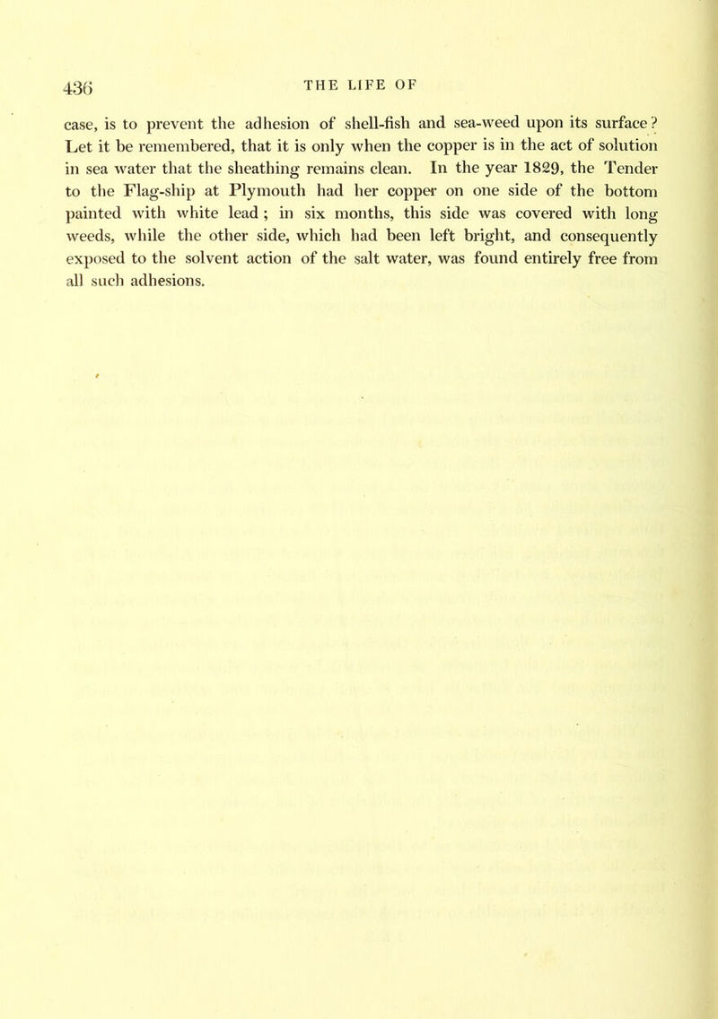 case, is to prevent the adhesion of shell-fish and sea-weed upon its surface? Let it be remembered, that it is only when the copper is in the act of solution in sea water that the sheathing remains clean. In the year 1829, the Tender to the Flag-ship at Plymouth had her copper on one side of the bottom painted with white lead ; in six months, this side was covered with long weeds, while the other side, which had been left bright, and consequently exposed to the solvent action of the salt water, was found entirely free from all such adhesions.