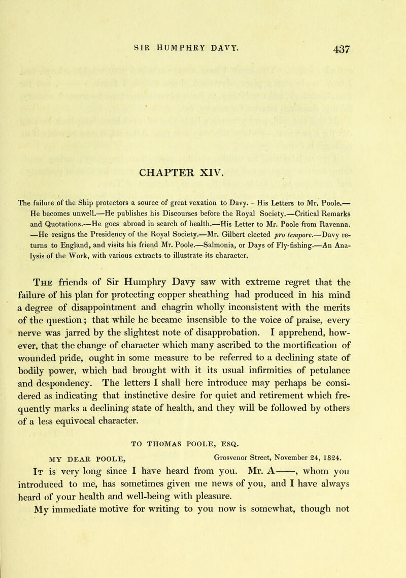 CHAPTER XIV. The failure of the Ship protectors a source of great vexation to Davy. - His Letters to Mr. Poole.— He becomes unwell.—He publishes his Discourses before the Royal Society.—Critical Remarks and Quotations.—He goes abroad in search of health.—His Letter to Mr. Poole from Ravenna. —He resigns the Presidency of the Royal Society.—Mr. Gilbert elected pro tempore.—Davy re- turns to England, and visits his friend Mr. Poole.—Salmonia, or Days of Fly-fishing.—An Ana- lysis of the Work, with various extracts to illustrate its character. The friends of Sir Humphry Davy saw with extreme regret that the failure of his plan for protecting copper sheathing had produced in his mind a degree of disappointment and chagrin wholly inconsistent with the merits of the question; that while he became insensible to the voice of praise, every nerve was jarred by the slightest note of disapprobation. I apprehend, how- ever, that the change of character which many ascribed to the mortification of wounded pride, ought in some measure to be referred to a declining state of bodily power, which had brought with it its usual infirmities of petulance and despondency. The letters I shall here introduce may perhaps be consi- dered as indicating that instinctive desire for quiet and retirement which fre- quently marks a declining state of health, and they will be followed by others of a less equivocal character. TO THOMAS POOLE, ESQ. MY DEAR POOLE, Grosvenor Street, November 24, 1824. It is very long since I have heard from you. Mr. A , whom you introduced to me, has sometimes given me news of you, and I have always heard of your health and well-being with pleasure. My immediate motive for writing to you now is somewhat, though not