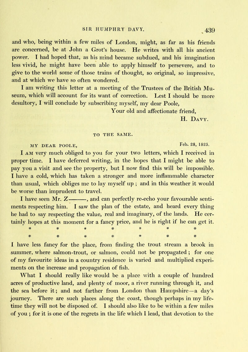 and who, being within a few miles of London, might, as far as his friends are concerned, be at John a Grot’s house. He writes with all his ancient power. T had hoped that, as his mind became subdued, and his imagination less vivid, he might have been able to apply himself to persevere, and to give to the world some of those trains of thought, so original, so impressive, and at which we have so often wondered. I am writing this letter at a meeting of the Trustees of the British Mu- seum, which will account for its want of correction. Lest I should be more desultory, I will conclude by subscribing myself, my dear Poole, Your old and affectionate friend, H. Davy. TO THE SAME. MY DEAR POOLE, Feb- 28> 1825- I am very much obliged to you for your two letters, which I received in proper time. I have deferred writing, in the hopes that I might be able to pay you a visit and see the property, but I now find this will be impossible. I have a cold, which has taken a stronger and more inflammable character than usual, which obliges me to lay myself up ; and in this weather it would be worse than imprudent to travel. I have seen Mr. Z , and can perfectly re-echo your favourable senti- ments respecting him. I saw the plan of the estate, and heard every thing he had to say respecting the value, real and imaginary, of the lands. He cer- tainly hopes at this moment for a fancy price, and he is right if he can get it. * *■ * * * * # I have less fancy for the place, from finding the trout stream a brook in summer, where salmon-trout, or salmon, could not be propagated ; for one of my favourite ideas in a country residence is varied and multiplied experi- ments on the increase and propagation of fish. What I should really like would be a place with a couple of hundred acres of productive land, and plenty of moor, a river running through it, and the sea before it; and not farther from London than Hampshire—a day’s journey. There are such places along the coast, though perhaps in my life- time they will not be disposed of. I should also like to be within a few miles of you ; for it is one of the regrets in the life which 1 lead, that devotion to the