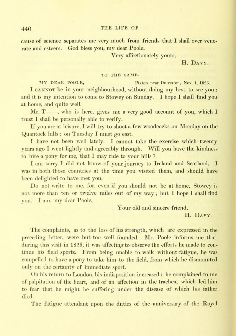 cause of science separates me very much from friends that I shall ever vene- rate and esteem. God bless you, my dear Poole. Very affectionately yours, H. Davy. TO THE SAME. MY DEAR POOLE, Pixton near Dulverton, Nov. 1, 1826. I cannot be in your neighbourhood, without doing my best to see you ; and it is my intention to come to Stowey on Sunday. I hope I shall find you at home, and quite well. Mr. T , who is here, gives me a very good account of you, which I trust I shall be personally able to verify. If you are at leisure, I will try to shoot a few woodcocks on Monday on the Quantock hills; on Tuesday I must go east. I have not been well lately. I cannot take the exercise which twenty years ago I went lightly and agreeably through. Will you have the kindness to hire a pony for me, that I may ride to your hills ? I am sorry I did not know of your journey to Ireland and Scotland. I was in both those countries at the time you visited them, and should have been delighted to have met you. Do not write to me, for, even if you should not be at home, Stowey is not more than ten or twelve miles out of my way; but I hope I shall find you. I am, my dear Poole, Your old and sincere friend, H. Davy. The complaints, as to the loss of his strength, which are expressed in the preceding letter, were but too well founded. Mr. Poole informs me that, during this visit in 1826, it was affecting to observe the efforts he made to con- tinue his field sports. From being unable to walk without fatigue, he was compelled to have a pony to take him to the field, from which he dismounted only on the certainty of immediate sport. On his return to London, his indisposition increased : he complained to me of palpitation of the heart, and of an affection in the trachea, which led him to fear that he might be suffering under the disease of which his father o o died. The fatigue attendant upon the duties of the anniversary of the Royal