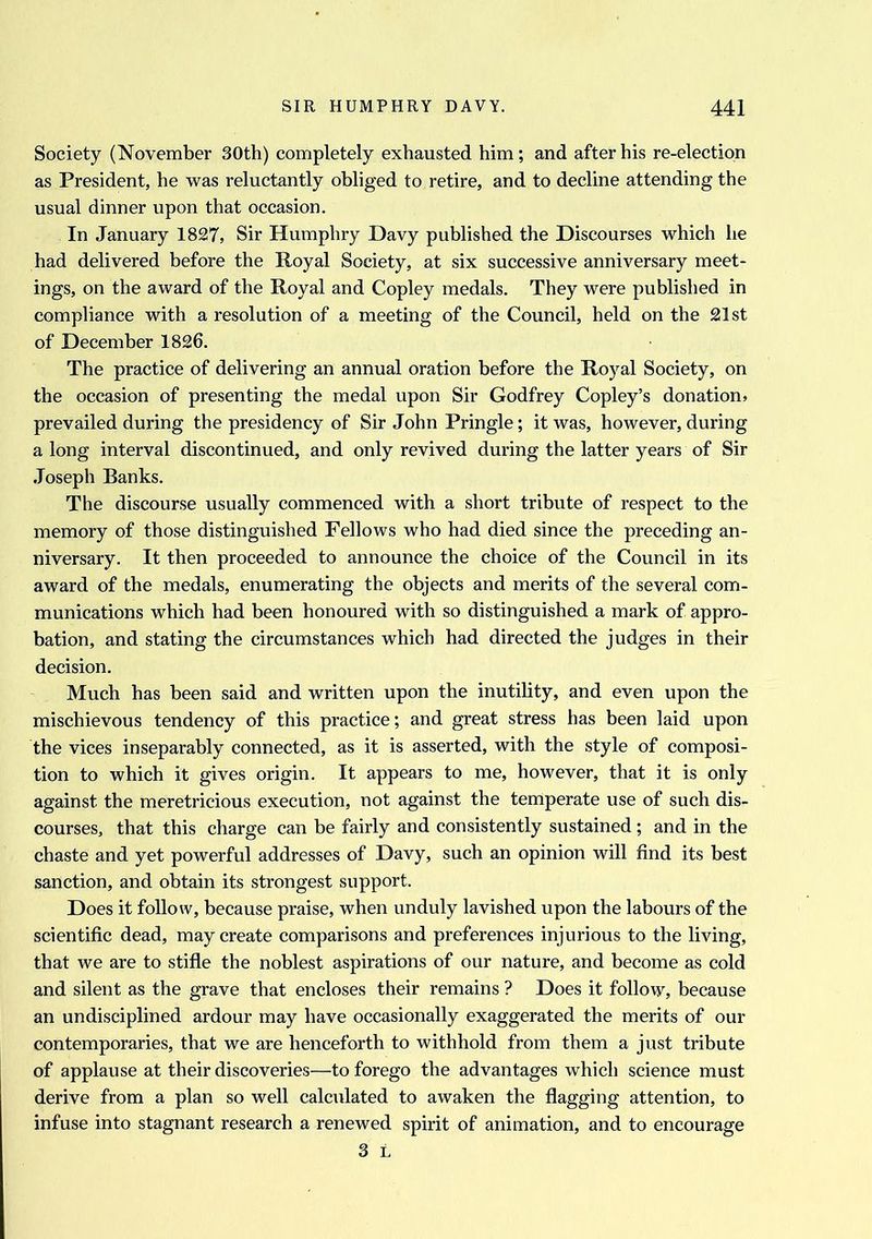 Society (November 30th) completely exhausted him; and after his re-election as President, he was reluctantly obliged to retire, and to decline attending the usual dinner upon that occasion. In January 1827, Sir Humphry Davy published the Discourses which he had delivered before the Royal Society, at six successive anniversary meet- ings, on the award of the Royal and Copley medals. They were published in compliance with a resolution of a meeting of the Council, held on the 21st of December 1826. The practice of delivering an annual oration before the Royal Society, on the occasion of presenting the medal upon Sir Godfrey Copley’s donation, prevailed during the presidency of Sir John Pringle; it was, however, during a long interval discontinued, and only revived during the latter years of Sir Joseph Banks. The discourse usually commenced with a short tribute of respect to the memory of those distinguished Fellows who had died since the preceding an- niversary. It then proceeded to announce the choice of the Council in its award of the medals, enumerating the objects and merits of the several com- munications which had been honoured with so distinguished a mark of appro- bation, and stating the circumstances which had directed the judges in their decision. Much has been said and written upon the inutility, and even upon the mischievous tendency of this practice; and great stress has been laid upon the vices inseparably connected, as it is asserted, with the style of composi- tion to which it gives origin. It appears to me, however, that it is only against the meretricious execution, not against the temperate use of such dis- courses, that this charge can be fairly and consistently sustained ; and in the chaste and yet powerful addresses of Davy, such an opinion will find its best sanction, and obtain its strongest support. Does it follow, because praise, when unduly lavished upon the labours of the scientific dead, may create comparisons and preferences injurious to the living, that we are to stifle the noblest aspirations of our nature, and become as cold and silent as the grave that encloses their remains ? Does it follow, because an undisciplined ardour may have occasionally exaggerated the merits of our contemporaries, that we are henceforth to withhold from them a just tribute of applause at their discoveries—to forego the advantages which science must derive from a plan so well calculated to awaken the flagging attention, to infuse into stagnant research a renewed spirit of animation, and to encourage 3 L