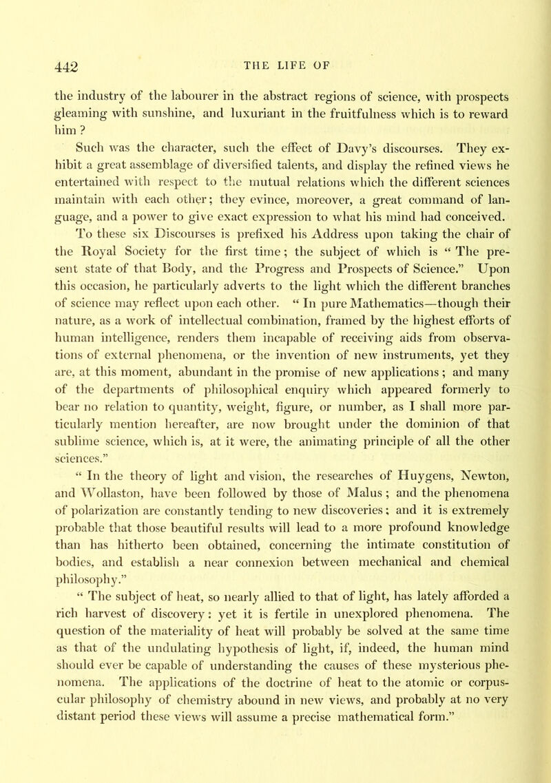 the industry of the labourer in the abstract regions of science, with prospects gleaming with sunshine, and luxuriant in the fruitfulness which is to reward him ? Such was the character, such the effect of Davy’s discourses. They ex- hibit a great assemblage of diversified talents, and display the refined views he entertained with respect to the mutual relations which the different sciences maintain with each other; they evince, moreover, a great command of lan- guage, and a power to give exact expression to what his mind had conceived. To these six Discourses is prefixed his Address upon taking the chair of the Royal Society for the first time; the subject of which is “ The pre- sent state of that Body, and the Progress and Prospects of Science.” Upon this occasion, he particularly adverts to the light which the different branches of science may reflect upon each other. “ In pure Mathematics—though their nature, as a work of intellectual combination, framed by the highest efforts of human intelligence, renders them incapable of receiving aids from observa- tions of external phenomena, or the invention of new instruments, yet they are, at this moment, abundant in the promise of new applications ; and many of the departments of philosophical enquiry which appeared formerly to bear no relation to quantity, weight, figure, or number, as I shall more par- ticularly mention hereafter, are now brought under the dominion of that sublime science, which is, at it were, the animating principle of all the other sciences.” “ In the theory of light and vision, the researches of Huygens, Newdon, and Wollaston, have been followed by those of Malus ; and the phenomena of polarization are constantly tending to new discoveries ; and it is extremely probable that those beautiful results will lead to a more profound knowledge than has hitherto been obtained, concerning the intimate constitution of bodies, and establish a near connexion between mechanical and chemical philosophy.” “ The subject of heat, so nearly allied to that of light, has lately afforded a rich harvest of discovery: yet it is fertile in unexplored phenomena. The question of the materiality of heat will probably be solved at the same time as that of the undulating hypothesis of light, if, indeed, the human mind should ever be capable of understanding the causes of these mysterious phe- nomena. The applications of the doctrine of heat to the atomic or corpus- cular philosophy of chemistry abound in new views, and probably at no very distant period these views will assume a precise mathematical form.”