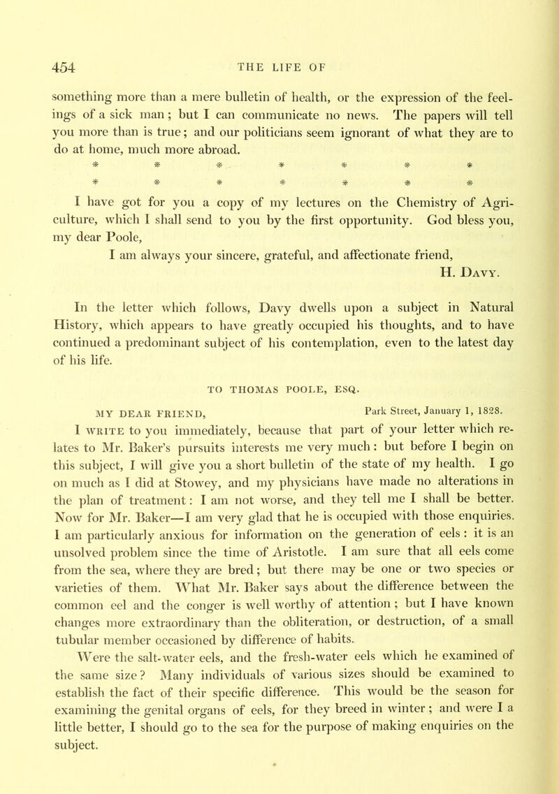 something more than a mere bulletin of health, or the expression of the feel- ings of a sick man; but I can communicate no news. The papers will tell you more than is true; and our politicians seem ignorant of what they are to do at home, much more abroad. * * « * * * * * *■ * # * * * I have got for you a copy of my lectures on the Chemistry of Agri- culture, which I shall send to you by the first opportunity. God bless you, my dear Poole, I am always your sincere, grateful, and affectionate friend, H. Davy. In the letter which follows, Davy dwells upon a subject in Natural History, which appears to have greatly occupied his thoughts, and to have continued a predominant subject of his contemplation, even to the latest day of his life. TO THOMAS POOLE, ESQ. MY DEAR FRIEND, Park Street, January 1, 1828. 1 write to you immediately, because that part of your letter which re- lates to Mr. Baker’s pursuits interests me very much: but before I begin on this subject, I will give you a short bulletin of the state of my health. I go on much as I did at Stowey, and my physicians have made no alterations in the plan of treatment: I am not worse, and they tell me I shall be better. Now for Mr. Baker—I am very glad that he is occupied with those enquiries. I am particularly anxious for information on the generation of eels : it is an unsolved problem since the time of Aristotle. I am sure that all eels come from the sea, where they are bred; but there may be one or two species or varieties of them. What Mr. Baker says about the difference between the common eel and the conger is well worthy of attention ; but I have known changes more extraordinary than the obliteration, or destruction, of a small tubular member occasioned by difference of habits. Were the salt-water eels, and the fresh-water eels which he examined of the same size? Many individuals of various sizes should be examined to establish the fact of their specific difference. This would be the season for examining the genital organs of eels, for they breed in winter ; and were I a little better, I should go to the sea for the purpose of making enquiries on the subject.