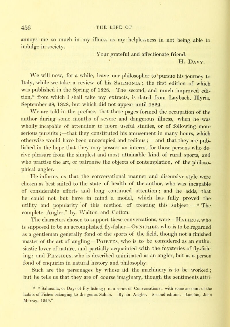 annoys me so much in my illness as my helplessness in not being able to indulge in society. Your grateful and affectionate friend, H. Davy. We will now, for a while, leave our philosopher to'pursue his journey to Italy, while we take a review of his Salmonia ; the first edition of which was published in the Spring of 1828. The second, and much improved edi- tion,* from which I shall take my extracts, is dated from Laybach, Illyria, September 28, 1828, but which did not appear until 1829. We are told in the preface, that these pages formed the occupation of the author during some months of severe and dangerous illness, when he was wholly incapable of attending to more useful studies, or of following more serious pursuits ;—that they constituted his amusement in many hours, which otherwise would have been unoccupied and tedious ; — and that they are pub- lished in the hope that they may possess an interest for those persons who de- rive pleasure from the simplest and most attainable kind of rural sports, and who practise the art, or patronise the objects of contemplation, of the philoso- phical angler. He informs us that the conversational manner and discursive style were chosen as best suited to the state of health of the author, who was incapable of considerable efforts and long continued attention; and he adds, that he could not but have in mind a model, which has fully proved the utility and popularity of this method of treating this subject — “ The complete Angler,” by Walton and Cotton. The characters chosen to support these conversations, were—Halieus, who is supposed to be an accomplished fly-fisher—Ornither, who is to be regarded as a gentleman generally fond of the sports of the field, though not a finished master of the art of angling—Poietes, who is to be considered as an enthu- siastic lover of nature, and partially acquainted with the mysteries of fly-fish- ing ; and Physicus, who is described uninitiated as an angler, but as a person fond of enquiries in natural history and philosophy. Such are the personages by whose aid the machinery is to be worked; but he tells us that they are of course imaginary, though the sentiments attri- * “ Salmonia, or Days of Fly-fishing; in a series of Conversations ; with some account of the habits of Fishes belonging to the genus Salmo. By an Angler. Second edition.—London, John Murray, 1829.”