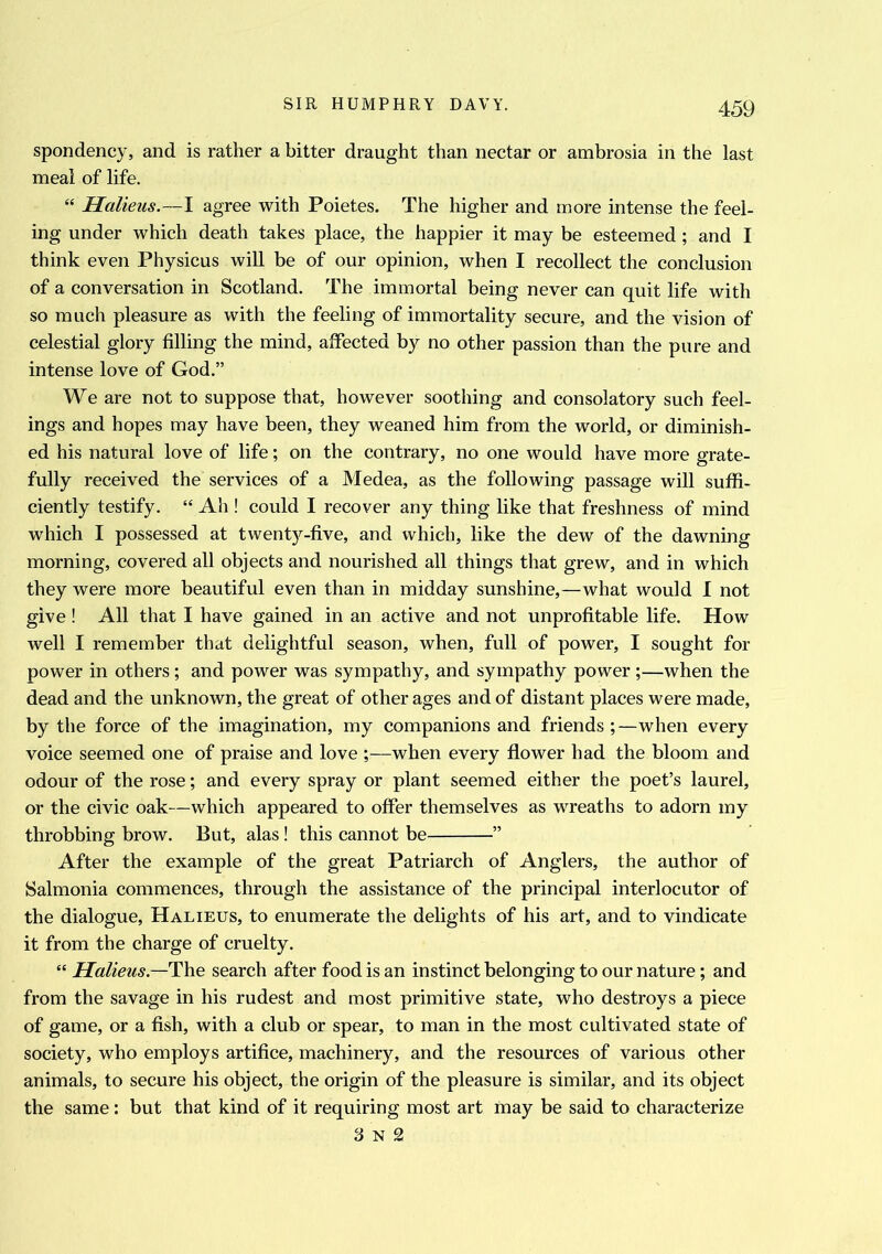 spondency, and is rather a bitter draught than nectar or ambrosia in the last meal of life. “ Halieus.—I agree with Poietes. The higher and more intense the feel- ing under which death takes place, the happier it may be esteemed ; and I think even Physicus will be of our opinion, when I recollect the conclusion of a conversation in Scotland. The immortal being never can quit life with so much pleasure as with the feeling of immortality secure, and the vision of celestial glory filling the mind, affected by no other passion than the pure and intense love of God.” We are not to suppose that, however soothing and consolatory such feel- ings and hopes may have been, they weaned him from the world, or diminish- ed his natural love of life; on the contrary, no one would have more grate- fully received the services of a Medea, as the following passage will suffi- ciently testify. “ Ah ! could I recover any thing like that freshness of mind which I possessed at twentj^-five, and which, like the dew of the dawning morning, covered all objects and nourished all things that grew, and in which they were more beautiful even than in midday sunshine,—what would I not give ! All that I have gained in an active and not unprofitable life. How well I remember that delightful season, when, full of power, I sought for power in others ; and power was sympathy, and sympathy power ;—when the dead and the unknown, the great of other ages and of distant places were made, by the force of the imagination, my companions and friends when every voice seemed one of praise and love ;—when every flower had the bloom and odour of the rose; and every spray or plant seemed either the poet’s laurel, or the civic oak—which appeared to offer themselves as wreaths to adorn my throbbing brow. But, alas! this cannot be ” After the example of the great Patriarch of Anglers, the author of Salmonia commences, through the assistance of the principal interlocutor of the dialogue, Halieus, to enumerate the delights of his art, and to vindicate it from the charge of cruelty. “ Halieus— The search after food is an instinct belonging to our nature; and from the savage in his rudest and most primitive state, who destroys a piece of game, or a fish, with a club or spear, to man in the most cultivated state of society, who employs artifice, machinery, and the resources of various other animals, to secure his object, the origin of the pleasure is similar, and its object the same: but that kind of it requiring most art may be said to characterize 3 n 2