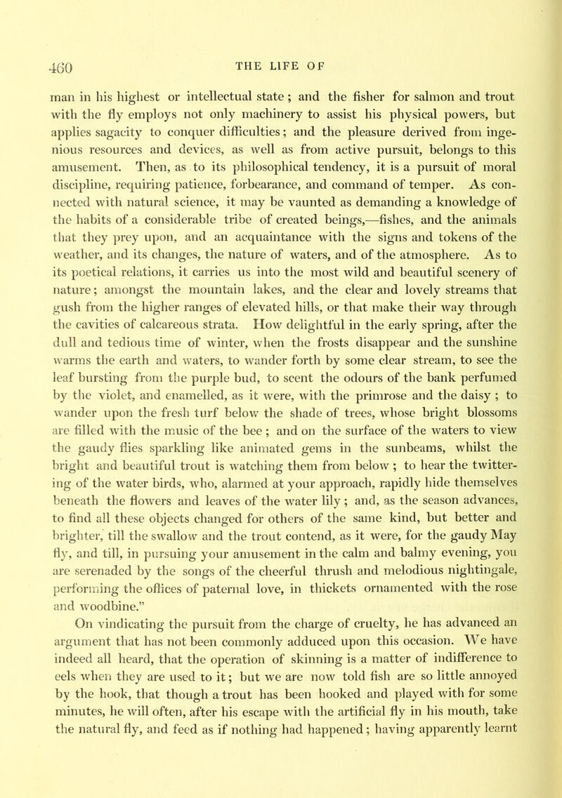 man in his highest or intellectual state ; and the fisher for salmon and trout with the fly employs not only machinery to assist his physical powers, but applies sagacity to conquer difficulties; and the pleasure derived from inge- nious resources and devices, as well as from active pursuit, belongs to this amusement. Then, as to its philosophical tendency, it is a pursuit of moral discipline, requiring patience, forbearance, and command of temper. As con- nected with natural science, it may be vaunted as demanding a knowledge of the habits of a considerable tribe of created beings,—fishes, and the animals that they prey upon, and an acquaintance with the signs and tokens of the weather, and its changes, the nature of waters, and of the atmosphere. As to its poetical relations, it carries us into the most wild and beautiful scenery of nature; amongst the mountain lakes, and the clear and lovely streams that gush from the higher ranges of elevated hills, or that make their way through the cavities of calcareous strata. How delightful in the early spring, after the dull and tedious time of winter, when the frosts disappear and the sunshine warms the earth and waters, to wander forth by some clear stream, to see the leaf bursting from the purple bud, to scent the odours of the bank perfumed by the violet, and enamelled, as it were, with the primrose and the daisy ; to wander upon the fresh turf below the shade of trees, whose bright blossoms are filled with the music of the bee ; and on the surface of the waters to view the gaudy flies sparkling like animated gems in the sunbeams, whilst the bright and beautiful trout is watching them from below ; to hear the twitter- ing of the water birds, who, alarmed at your approach, rapidly hide themselves beneath the flowers and leaves of the water lily ; and, as the season advances, to find all these objects changed for others of the same kind, but better and brighter, till the swallow and the trout contend, as it were, for the gaudy May fly, and till, in pursuing your amusement in the calm and balmy evening, you are serenaded by the songs of the cheerful thrush and melodious nightingale, performing the offices of paternal love, in thickets ornamented with the rose and woodbine.” On vindicating the pursuit from the charge of cruelty, he has advanced an argument that has not been commonly adduced upon this occasion. We have indeed all heard, that the operation of skinning is a matter of indifference to eels when they are used to it; but we are now told fish are so little annoyed by the hook, that though a trout has been hooked and played with for some minutes, he will often, after his escape with the artificial fly in his mouth, take the natural fly, and feed as if nothing had happened; having apparently learnt