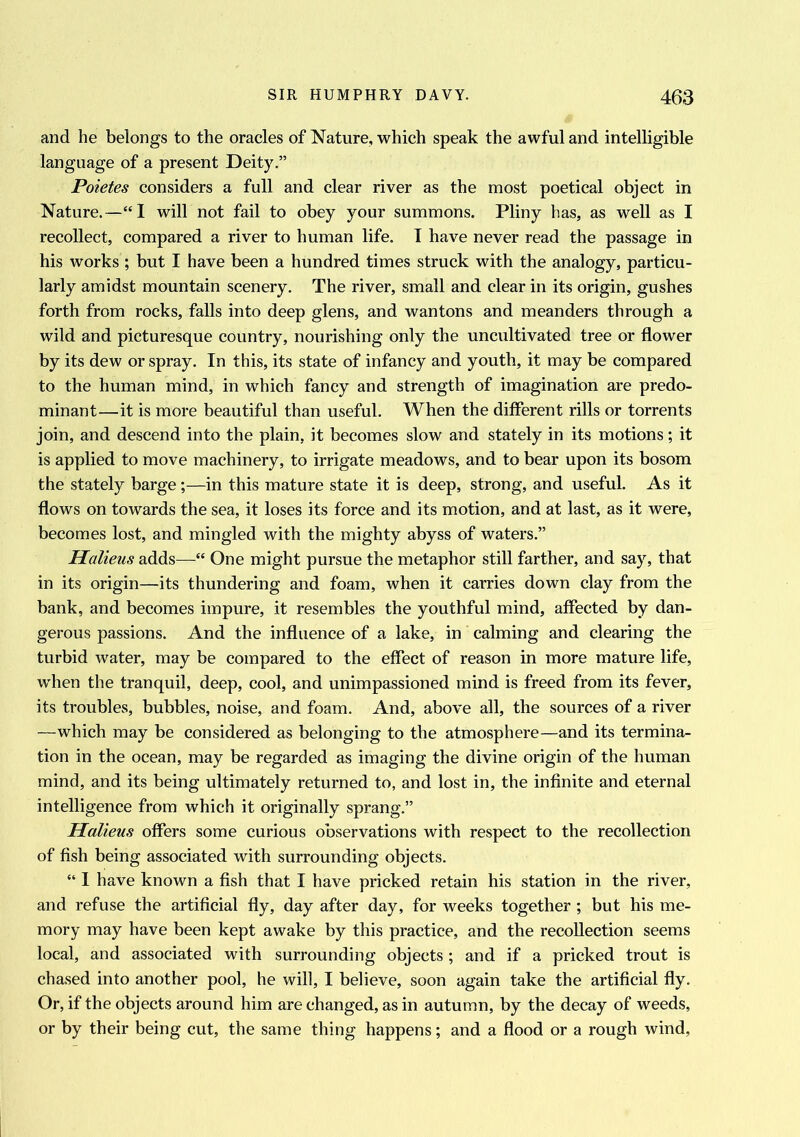 and he belongs to the oracles of Nature, which speak the awful and intelligible language of a present Deity.” Poietes considers a full and clear river as the most poetical object in Nature.—“I will not fail to obey your summons. Pliny has, as well as I recollect, compared a river to human life. I have never read the passage in his works ; but I have been a hundred times struck with the analogy, particu- larly amidst mountain scenery. The river, small and clear in its origin, gushes forth from rocks, falls into deep glens, and wantons and meanders through a wild and picturesque country, nourishing only the uncultivated tree or flower by its dew or spray. In this, its state of infancy and youth, it may be compared to the human mind, in which fancy and strength of imagination are predo- minant—it is more beautiful than useful. When the different rills or torrents join, and descend into the plain, it becomes slow and stately in its motions; it is applied to move machinery, to irrigate meadows, and to bear upon its bosom the stately barge;—in this mature state it is deep, strong, and useful. As it flows on towards the sea, it loses its force and its motion, and at last, as it were, becomes lost, and mingled with the mighty abyss of waters.” Halieus adds—“ One might pursue the metaphor still farther, and say, that in its origin—its thundering and foam, when it carries down clay from the bank, and becomes impure, it resembles the youthful mind, affected by dan- gerous passions. And the influence of a lake, in calming and clearing the turbid water, may be compared to the effect of reason in more mature life, when the tranquil, deep, cool, and unimpassioned mind is freed from its fever, its troubles, bubbles, noise, and foam. And, above all, the sources of a river —which may be considered as belonging to the atmosphere—and its termina- tion in the ocean, may be regarded as imaging the divine origin of the human mind, and its being ultimately returned to, and lost in, the infinite and eternal intelligence from which it originally sprang.” Halieus offers some curious observations with respect to the recollection of fish being associated with surrounding objects. “ I have known a fish that I have pricked retain his station in the river, and refuse the artificial fly, day after day, for weeks together ; but his me- mory may have been kept awake by this practice, and the recollection seems local, and associated with surrounding objects; and if a pricked trout is chased into another pool, he will, I believe, soon again take the artificial fly. Or, if the objects around him are changed, as in autumn, by the decay of weeds, or by their being cut, the same thing happens; and a flood or a rough wind.