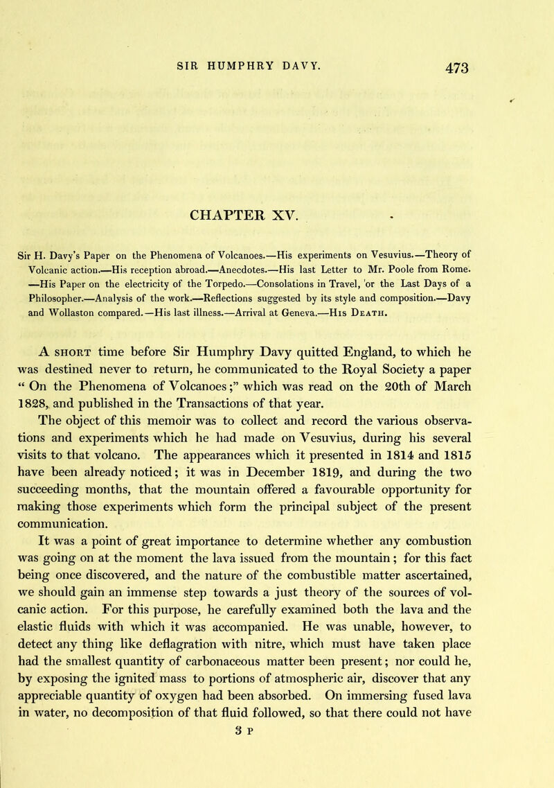 CHAPTER XV. Sir H. Davy’s Paper on the Phenomena of Volcanoes.—His experiments on Vesuvius.—Theory of Volcanic action—His reception abroad.—Anecdotes.—His last Letter to Mr. Poole from Rome. —His Paper on the electricity of the Torpedo.—Consolations in Travel, or the Last Days of a Philosopher.—Analysis of the work.—Reflections suggested by its style and composition.—Davy and Wollaston compared.—His last illness.—Arrival at Geneva.—His Death. A short time before Sir Humphry Davy quitted England, to which he was destined never to return, he communicated to the Royal Society a paper “ On the Phenomena of Volcanoeswhich was read on the 20th of March 1828, and published in the Transactions of that year. The object of this memoir was to collect and record the various observa- tions and experiments which he had made on Vesuvius, during his several visits to that volcano. The appearances which it presented in 1814 and 1815 have been already noticed; it was in December 1819, and during the two succeeding months, that the mountain offered a favourable opportunity for making those experiments which form the principal subject of the present communication. It was a point of great importance to determine whether any combustion was going on at the moment the lava issued from the mountain; for this fact being once discovered, and the nature of the combustible matter ascertained, we should gain an immense step towards a just theory of the sources of vol- canic action. For this purpose, he carefully examined both the lava and the elastic fluids with which it was accompanied. He was unable, however, to detect any thing like deflagration with nitre, which must have taken place had the smallest quantity of carbonaceous matter been present; nor could he, by exposing the ignited mass to portions of atmospheric air, discover that any appreciable quantity of oxygen had been absorbed. On immersing fused lava in water, no decomposition of that fluid followed, so that there could not have 3 p