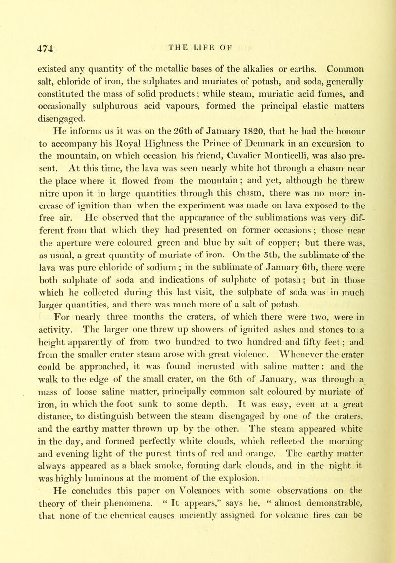 existed any quantity of the metallic bases of the alkalies or earths. Common salt, chloride of iron, the sulphates and muriates of potash, and soda, generally constituted the mass of solid products; while steam, muriatic acid fumes, and occasionally sulphurous acid vapours, formed the principal elastic matters disengaged. He informs us it was on the 26th of January 1820, that he had the honour to accompany his Royal Highness the Prince of Denmark in an excursion to the mountain, on which occasion his friend, Cavalier Monticelli, was also pre- sent. At this time, the lava was seen nearly white hot through a chasm near the place where it flowed from the mountain; and yet, although he threw nitre upon it in large quantities through this chasm, there was no more in- crease of ignition than when the experiment was made on lava exposed to the free air. He observed that the appearance of the sublimations was very dif- ferent from that which they had presented on former occasions; those near the aperture were coloured green and blue by salt of copper; but there was, as usual, a great quantity of muriate of iron. On the 5th, the sublimate of the lava was pure chloride of sodium ; in the sublimate of January 6th, there were both sulphate of soda and indications of sulphate of potash ; but in those which he collected during this last visit, the sulphate of soda was in much larger quantities, and there was much more of a salt of potash. For nearly three months the craters, of which there were two, were in activity. The larger one threw up showers of ignited ashes and stones to a height apparently of from two hundred to two hundred and fifty feet; and from the smaller crater steam arose with great violence. Whenever the crater could be approached, it was found incrusted with saline matter: and the walk to the edge of the small crater, on the 6th of January, was through a mass of loose saline matter, principally common salt coloured by muriate of iron, in which the foot sunk to some depth. It was easy, even at a great distance, to distinguish between the steam disengaged by one of the craters, and the earthy matter thrown up by the other. The steam appeared white in the day, and formed perfectly white clouds, which reflected the morning and evening light of the purest tints of red and orange. The earthy matter always appeared as a black smoke, forming dark clouds, and in the night it was highly luminous at the moment of the explosion. He concludes this paper on Volcanoes with some observations on the theory of their phenomena. “ It appears,” says he, “ almost demonstrable, that none of the chemical causes anciently assigned, for volcanic fires can be