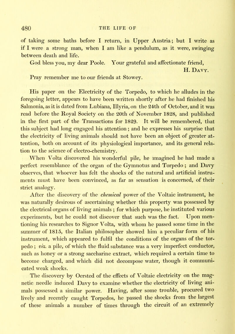 of taking some baths before I return, in Upper Austria; but I write as if I were a strong man, when I am like a pendulum, as it were, swinging between death and life. God bless you, my dear Poole. Your grateful and affectionate friend, H. Davy. Pray remember me to our friends at Stowey. His paper on the Electricity of the Torpedo, to which he alludes in the foregoing letter, appears to have been written shortly after he had finished his Salmonia, as it is dated from Lubiana, Illyria, on the 24th of October, and it was read before the Royal Society on the 20th of November 1828, and published in the first part of the Transactions for 1829. It will be remembered, that this subject had long engaged his attention; and he expresses his surprise that the electricity of living animals should not have been an object of greater at- tention, both on account of its physiological importance, and its general rela- tion to the science of electro-chemistry. When Volta discovered his wonderful pile, he imagined he had made a perfect resemblance of the organ of the Gymnotus and Torpedo ; and Davy observes, that whoever has felt the shocks of the natural and artificial instru- ments must have been convinced, as far as sensation is concerned, of their strict analogy. After the discovery of the chemical power of the Voltaic instrument, he was naturally desirous of ascertaining whether this property was possessed by the electrical organs of living animals ; for which purpose, he instituted various experiments, but he could not discover that such was the fact. Upon men- tioning his researches to Signor Volta, with whom he passed some time in the summer of 1815, the Italian philosopher showed him a peculiar form of his instrument, which appeared to fulfil the conditions of the organs of the tor- pedo ; viz. a pile, of which the fluid substance was a very imperfect conductor, such as honey or a strong saccharine extract, which required a certain time to become charged, and which did not decompose water, though it communi- cated weak shocks. The discovery by Oersted of the effects of Voltaic electricity on the mag- netic needle induced Davy to examine whether the electricity of living ani- mals possessed a similar power. Having, after some trouble, procured two lively and recently caught Torpedos, he passed the shocks from the largest of these animals a number of times through the circuit of an extremely