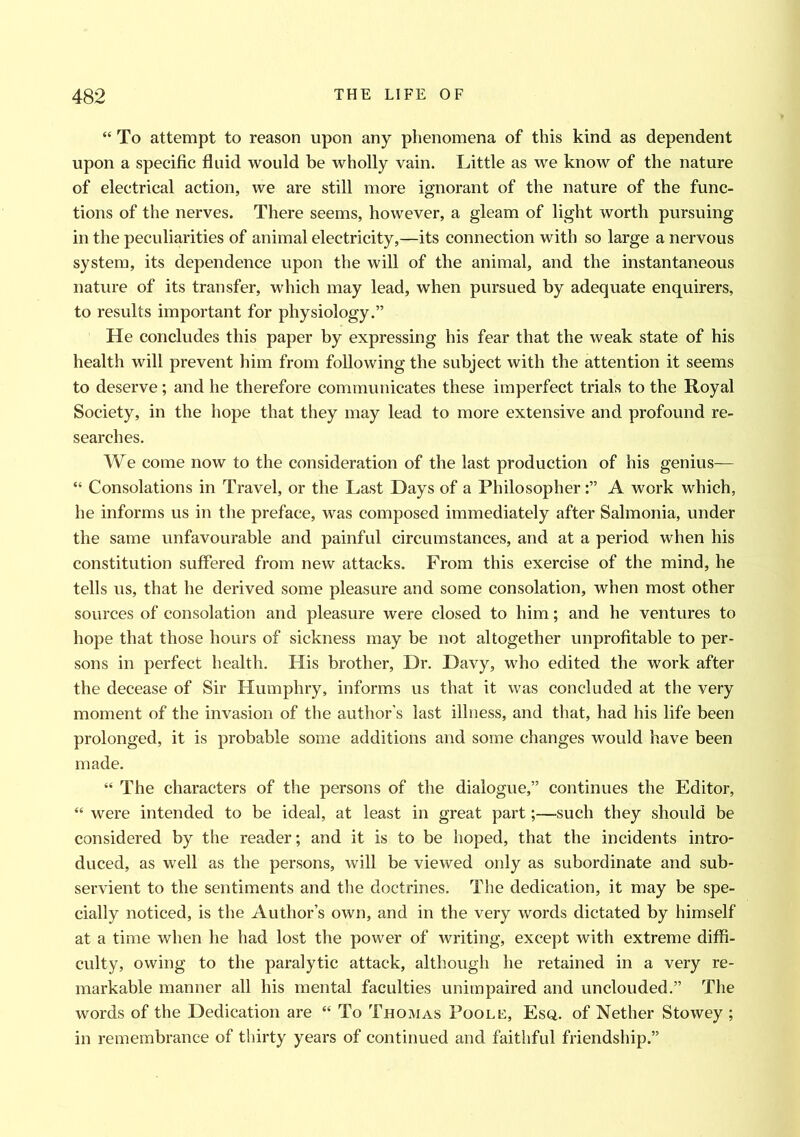 “ To attempt to reason upon any phenomena of this kind as dependent upon a specific fluid would be wholly vain. Little as we know of the nature of electrical action, we are still more ignorant of the nature of the func- tions of the nerves. There seems, however, a gleam of light worth pursuing in the peculiarities of animal electricity,—its connection with so large a nervous system, its dependence upon the will of the animal, and the instantaneous nature of its transfer, which may lead, when pursued by adequate enquirers, to results important for physiology.” He concludes this paper by expressing his fear that the weak state of his health will prevent him from following the subject with the attention it seems to deserve; and he therefore communicates these imperfect trials to the Royal Society, in the hope that they may lead to more extensive and profound re- searches. We come now to the consideration of the last production of his genius— “ Consolations in Travel, or the Last Days of a PhilosopherA work which, he informs us in the preface, was composed immediately after Salmonia, under the same unfavourable and painful circumstances, and at a period when his constitution suffered from new attacks. From this exercise of the mind, he tells us, that he derived some pleasure and some consolation, when most other sources of consolation and pleasure were closed to him; and he ventures to hope that those hours of sickness may be not altogether unprofitable to per- sons in perfect health. His brother, Dr. Davy, who edited the work after the decease of Sir Humphry, informs us that it was concluded at the very moment of the invasion of the author’s last illness, and that, had his life been prolonged, it is probable some additions and some changes would have been made. “ The characters of the persons of the dialogue,” continues the Editor, “ were intended to be ideal, at least in great part;—such they should be considered by the reader; and it is to be hoped, that the incidents intro- duced, as well as the persons, will be viewed only as subordinate and sub- servient to the sentiments and the doctrines. The dedication, it may be spe- cially noticed, is the Author’s own, and in the very words dictated by himself at a time when he had lost the power of writing, except with extreme diffi- culty, owing to the paralytic attack, although he retained in a very re- markable manner all his mental faculties unimpaired and unclouded.” The words of the Dedication are “ To Thomas Poole, Esq. of Nether Stowey ; in remembrance of thirty years of continued and faithful friendship.”