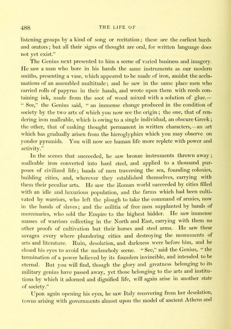 listening groups by a kind of song or recitation; these are the earliest bards and orators; but all their signs of thought are oral, for written language does not yet exist.” The Genius next presented to him a scene of varied business and imagery. He saw a man who bore in his hands the same instruments as our modern smiths, presenting a vase, which appeared to be made of iron, amidst the accla- mations of an assembled multitude; and he saw in the same place men who carried rolls of papyrus in their hands, and wrote upon them with reeds con- taining ink, made from the soot of wood mixed with a solution of glue.— “ See,” the Genius said, “ an immense change produced in the condition of society by the two arts of which you now see the origin ; the one, that of ren- dering iron malleable, which is owing to a single individual, an obscure Greek; the other, that of making thought permanent in written characters,—an art which has gradually arisen from the hieroglyphics which you may observe on yonder pyramids. You will now see human life more replete with power and activity.” In the scenes that succeeded, he saw bronze instruments thrown away ; malleable iron converted into hard steel, and applied to a thousand pur- poses of civilized life; bands of men traversing the sea, founding colonies, building cities, and, wherever they established themselves, carrying with them their peculiar arts. He saw the Roman world succeeded by cities filled with an idle and luxurious population, and the farms which had been culti- vated by warriors, who left the plough to take the command of armies, now in the hands of slaves; and the militia of free men supplanted by bands of mercenaries, who sold the Empire to the highest bidder. He saw immense masses of warriors collecting in the North and East, carrying with them no other proofs of cultivation but their horses and steel arms. He saw these savages every where plundering cities and destroying the monuments of arts and literature. Ruin, desolation, and darkness were before him, and he closed his eyes to avoid the melancholy scene. “ See,” said the Genius, “ the termination of a power believed by its founders invincible, and intended to be eternal. But you will find, though the glory and greatness belonging to its military genius have passed away, yet those belonging to the arts and institu- tions by which it adorned and dignified life, will again arise in another state of society.” Upon again opening his eyes, he saw Italy recovering from her desolation, towns arising with governments almost upon the model of ancient Athens and