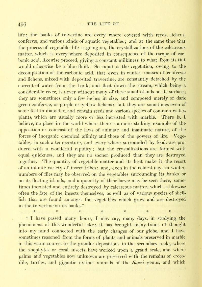 life; the banks of travertine are every where covered with reeds, lichens, conferva?, and various kinds of aquatic vegetables ; and at the same time that the process of vegetable life is going on, the crystallizations of the calcareous matter, which is every where deposited in consequence of the escape of car- bonic acid, likewise proceed, giving a constant milkiness to what from its tint would otherwise be a blue fluid. So rapid is the vegetation, owing to the decomposition of the carbonic acid, that even in winter, masses of confervse and lichens, mixed with deposited travertine, are constantly detached by the current of water from the bank, and float down the stream, which being a considerable river, is never without many of these small islands on its surface; they are sometimes only a few inches in size, and composed merely of dark green conferva?, or purple or yellow lichens; but they are sometimes even of some feet in diameter, and contain seeds and various species of common water- plants, which are usually more or less incrusted with marble. There is, I believe, no place in the world where there is a more striking example of the opposition or contrast of the laws of animate and inanimate nature, of the forces of inorganic chemical affinity and those of the powers of life. Vege- tables, in such a temperature, and every where surrounded by food, are pro- duced with a wonderful rapidity; but the crystallizations are formed with equal quickness, and they are no sooner produced than they are destroyed together. The quantity of vegetable matter and its heat make it the resort of an infinite variety of insect tribes; and, even in the coldest days in winter, numbers of flies may be observed on the vegetables surrounding its banks or on its floating islands, and a quantity of their larvae may be seen there, some- times incrusted and entirely destroyed by calcareous matter, which is likewise often the fate of the insects themselves, as well as of various species of shell- fish that are found amongst the vegetables which grow and are destroyed in the travertine on its banks.” * * # # * «• * “ I have passed many hours, I may say, many days, in studying the phenomena of this wonderful lake; it has brought many trains of thought into my mind connected with the early changes of our globe, and I have sometimes reasoned from the forms of plants and animals preserved in marble in this warm source, to the grander depositions in the secondary rocks, where the zoophytes or coral insects have worked upon a grand scale, and where palms and vegetables now unknown are preserved with the remains of croco- dile, turtles, and gigantic extinct animals of the Sauri genus, and which