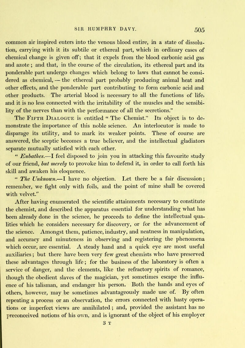 common air inspired enters into the venous blood entire, in a state of dissolu- tion, carrying with it its subtile or ethereal part, which in ordinary cases of chemical change is given off; that it expels from the blood carbonic acid gas and azote ; and that, in the course of the circulation, its ethereal part and its ponderable part undergo changes which belong to laws that cannot be consi- dered as chemical, — the ethereal part probably producing animal heat and other effects, and the ponderable part contributing to form carbonic acid and other products. The arterial blood is necessary to all the functions of life, and it is no less connected with the irritability of the muscles and the sensibi- lity of the nerves than with the performance of all the secretions.” The Fifth Dialogue is entitled “ The Chemist.” Its object is to de- monstrate the importance of this noble science. An interlocutor is made to disparage its utility, and to mark its weaker points. These of course are answered, the sceptic becomes a true believer, and the intellectual gladiators separate mutually satisfied with each other. “ Eubathes.—I feel disposed to join you in attacking this favourite study of our friend, but merely to provoke him to defend it, in order to call forth his skill and awaken his eloquence. “ The Unknown.—I have no objection. Let there be a fair discussion; remember, we fight only with foils, and the point of mine shall be covered with velvet.” After having enumerated the scientific attainments necessary to constitute the chemist, and described the apparatus essential for understanding what has been already done in the science, he proceeds to define the intellectual qua- lities which he considers necessary for discovery, or for the advancement of the science. Amongst them, patience, industry, and neatness in manipulation, and accuracy and minuteness in observing and registering the phenomena which occur, are essential. A steady hand and a quick eye are most useful auxiliaries ; but there have been very few great chemists who have preserved these advantages through life; for the business of the laboratory is often a service of danger, and the elements, like the refractory spirits of romance, though the obedient slaves of the magician, yet sometimes escape the influ- ence of his talisman, and endanger his person. Both the hands and eyes of others, however, may be sometimes advantageously made use of. By often repeating a process or an observation, the errors connected with hasty opera- tions or imperfect views are annihilated; and, provided the assistant has no preconceived notions of his own, and is ignorant of the object of his employer 3 T