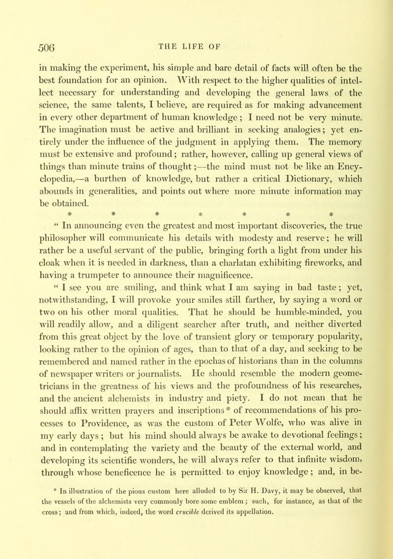 in making the experiment, his simple and bare detail of facts will often be the best foundation for an opinion. With respect to the higher qualities of intel- lect necessary for understanding and developing the general laws of the science, the same talents, I believe, are required as for making advancement in every other department of human knowledge ; I need not be very minute. The imagination must be active and brilliant in seeking analogies; yet en- tirely under the influence of the judgment in applying them. The memory must be extensive and profound; rather, however, calling up general views of things than minute trains of thought;—the mind must not be like an Ency- clopedia,—a burthen of knowledge, but rather a critical Dictionary, which abounds in generalities, and points out where more minute information may be obtained. ******* “ In announcing even the greatest and most important discoveries, the true philosopher will communicate his details with modesty and reserve; he will rather be a useful servant of the public, bringing forth a light from under his cloak when it is needed in darkness, than a charlatan exhibiting fireworks, and having a trumpeter to announce their magnificence. “ I see you are smiling, and think what I am saying in bad taste; yet, notwithstanding, I will provoke your smiles still farther, by saying a word or two on his other moral qualities. That he should be humble-minded, you will readily allow, and a diligent searcher after truth, and neither diverted from this great object by the love of transient glory or temporary popularity, looking rather to the opinion of ages, than to that of a day, and seeking to be remembered and named rather in the epochas of historians than in the columns of newspaper writers or journalists. He should resemble the modern geome- tricians in the greatness of his views and the profoundness of his researches, and the ancient alchemists in industry and piety. I do not mean that he should affix written prayers and inscriptions * of recommendations of his pro- cesses to Providence, as was the custom of Peter Wolfe, who was alive in my early days ; but his mind should always be awake to devotional feelings ; and in contemplating the variety and the beauty of the external world, and developing its scientific wonders, he will always refer to that infinite wisdom, through whose beneficence he is permitted to enjoy knowledge; and, in be- * In illustration of the pious custom here alluded to by Sir H. Davy, it may be observed, that the vessels of the alchemists very commonly bore some emblem; such, for instance, as that of the cross; and from which, indeed, the word crucible derived its appellation.