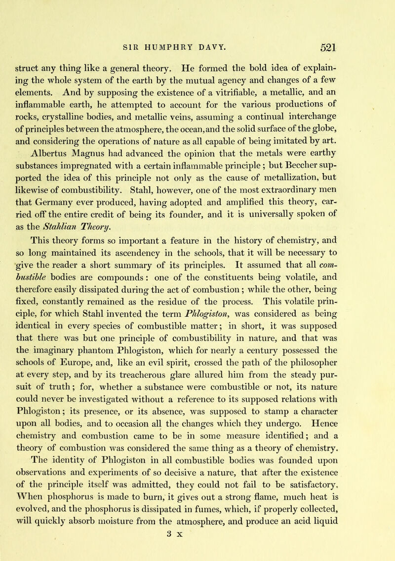 struct any thing like a general theory. He formed the bold idea of explain- ing the whole system of the earth by the mutual agency and changes of a few elements. And by supposing the existence of a verifiable, a metallic, and an inflammable earth, he attempted to account for the various productions of rocks, crystalline bodies, and metallic veins, assuming a continual interchange of principles between the atmosphere, the ocean, and the solid surface of the globe, and considering the operations of nature as all capable of being imitated by art. Albertus Magnus had advanced the opinion that the metals were earthy substances impregnated with a certain inflammable principle; but Beecher sup- ported the idea of this principle not only as the cause of metallization, but likewise of combustibility. Stahl, however, one of the most extraordinary men that Germany ever produced, having adopted and amplified this theory, car- ried off the entire credit of being its founder, and it is universally spoken of as the Staklian Theory. This theory forms so important a feature in the history of chemistry, and so long maintained its ascendency in the schools, that it will be necessary to give the reader a short summary of its principles. It assumed that all com- bustible bodies are compounds : one of the constituents being volatile, and therefore easily dissipated during the act of combustion ; while the other, being fixed, constantly remained as the residue of the process. This volatile prin- ciple, for which Stahl invented the term Phlogiston, was considered as being identical in every species of combustible matter; in short, it was supposed that there was but one principle of combustibility in nature, and that was the imaginary phantom Phlogiston, which for nearly a century possessed the schools of Europe, and, like an evil spirit, crossed the path of the philosopher at every step, and by its treacherous glare allured him from the steady pur- suit of truth; for, whether a substance were combustible or not, its nature could never be investigated without a reference to its supposed relations with Phlogiston; its presence, or its absence, was supposed to stamp a character upon all bodies, and to occasion all the changes which they undergo. Hence chemistry and combustion came to be in some measure identified; and a theory of combustion was considered the same thing as a theory of chemistry. The identity of Phlogiston in all combustible bodies was founded upon observations and experiments of so decisive a nature, that after the existence of the principle itself was admitted, they could not fail to be satisfactory. When phosphorus is made to burn, it gives out a strong flame, much heat is evolved, and the phosphorus is dissipated in fumes, which, if properly collected, will quickly absorb moisture from the atmosphere, and produce an acid liquid 3 x