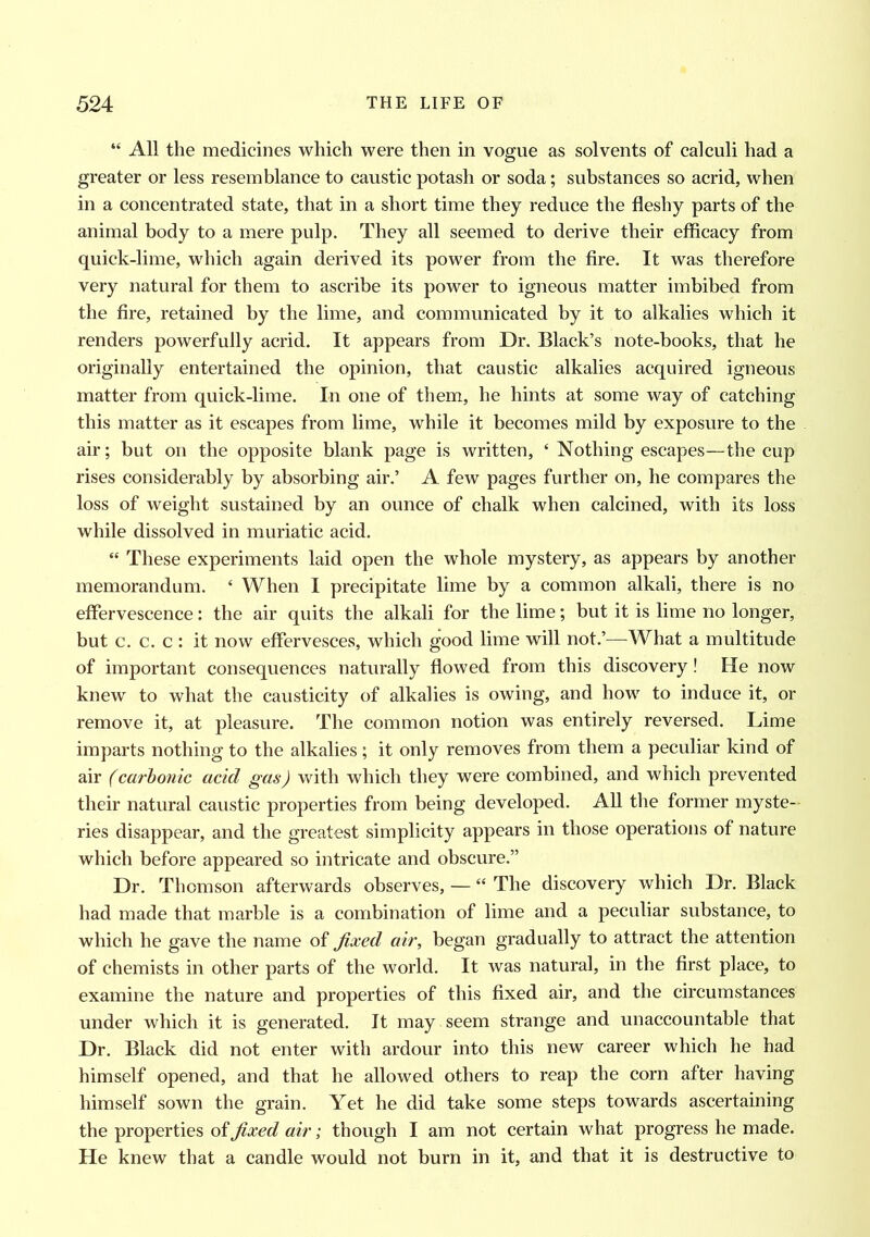 “ All the medicines which were then in vogue as solvents of calculi had a greater or less resemblance to caustic potash or soda; substances so acrid, when in a concentrated state, that in a short time they reduce the fleshy parts of the animal body to a mere pulp. They all seemed to derive their efficacy from quick-lime, which again derived its power from the fire. It was therefore very natural for them to ascribe its power to igneous matter imbibed from the fire, retained by the lime, and communicated by it to alkalies which it renders powerfully acrid. It appears from Dr. Black’s note-books, that he originally entertained the opinion, that caustic alkalies acquired igneous matter from quick-lime. In one of them, he hints at some way of catching this matter as it escapes from lime, while it becomes mild by exposure to the air; but on the opposite blank page is written, ‘ Nothing escapes—the cup rises considerably by absorbing air.’ A few pages further on, he compares the loss of weight sustained by an ounce of chalk when calcined, with its loss while dissolved in muriatic acid. “ These experiments laid open the whole mystery, as appears by another memorandum. 4 When I precipitate lime by a common alkali, there is no effervescence: the air quits the alkali for the lime; but it is lime no longer, but c. c. c : it now effervesces, which good lime will not.’—What a multitude of important consequences naturally flowed from this discovery! He now knew to what the causticity of alkalies is owing, and how to induce it, or remove it, at pleasure. The common notion was entirely reversed. Lime imparts nothing to the alkalies ; it only removes from them a peculiar kind of air (carbonic acid gas) with which they were combined, and which prevented their natural caustic properties from being developed. All the former myste- ries disappear, and the greatest simplicity appears in those operations of nature which before appeared so intricate and obscure.” Dr. Thomson afterwards observes, — “ The discovery which Dr. Black had made that marble is a combination of lime and a peculiar substance, to which he gave the name of fixed air, began gradually to attract the attention of chemists in other parts of the world. It was natural, in the first place, to examine the nature and properties of this fixed air, and the circumstances under which it is generated. It may seem strange and unaccountable that Dr. Black did not enter with ardour into this new career which he had himself opened, and that he allowed others to reap the corn after having himself sown the grain. Yet he did take some steps towards ascertaining the properties of fixed air; though I am not certain what progress he made. He knew that a candle would not burn in it, and that it is destructive to