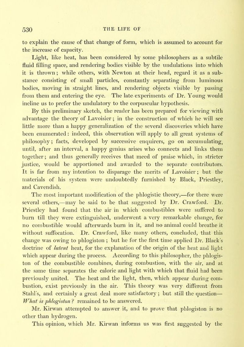 to explain the cause of that change of form, which is assumed to account for the increase of capacity. Light, like heat, has been considered by some philosophers as a subtile fluid filling space, and rendering bodies visible by the undulations into which it is thrown; while others, with Newton at their head, regard it as a sub- stance consisting of small particles, constantly separating from luminous bodies, moving in straight lines, and rendering objects visible by passing from them and entering the eye. The late experiments of Dr. Young would incline us to prefer the undulatory to the corpuscular hypothesis. By this preliminary sketch, the reader has been prepared for viewing with advantage the theory of Lavoisier; in the construction of which he will see little more than a happy generalization of the several discoveries which have been enumerated: indeed, this observation will apply to all great systems of philosophy; facts, developed by successive enquirers, go on accumulating, until, after an interval, a happy genius arises who connects and links them together; and thus generally receives that meed of praise which, in stricter justice, would be apportioned and awarded to the separate contributors. It is far from my intention to disparage the merits of Lavoisier; but the materials of his system were undoubtedly furnished by Black, Priestley, and Cavendish. The most important modification of the phlogistic theory,—for there were several others,—may be said to be that suggested by Dr. Crawford. Dr. Priestley had found that the air in which combustibles were suffered to burn till they were extinguished, underwent a very remarkable change, for no combustible would afterwards burn in it, and no animal could breathe it without suffocation. Dr. Crawford, like many others, concluded, that this change was owing to phlogiston ; but he for the first time applied Dr. Black’s doctrine of latent heat, for the explanation of the origin of the heat and light which appear during the process. According to this philosopher, the phlogis- ton of the combustible combines, during combustion, with the air, and at the same time separates the caloric and light with which that fluid had been previously united. The heat and the light, then, which appear during com- bustion, exist previously in the air. This theory was very different from Stahl’s, and certainly a great deal more satisfactory; but still the question— What is phlogiston f remained to be answered. Mr. Kirwan attempted to answer it, and to prove that phlogiston is no other than hydrogen. This opinion, which Mr. Kirwan informs us was first suggested by the