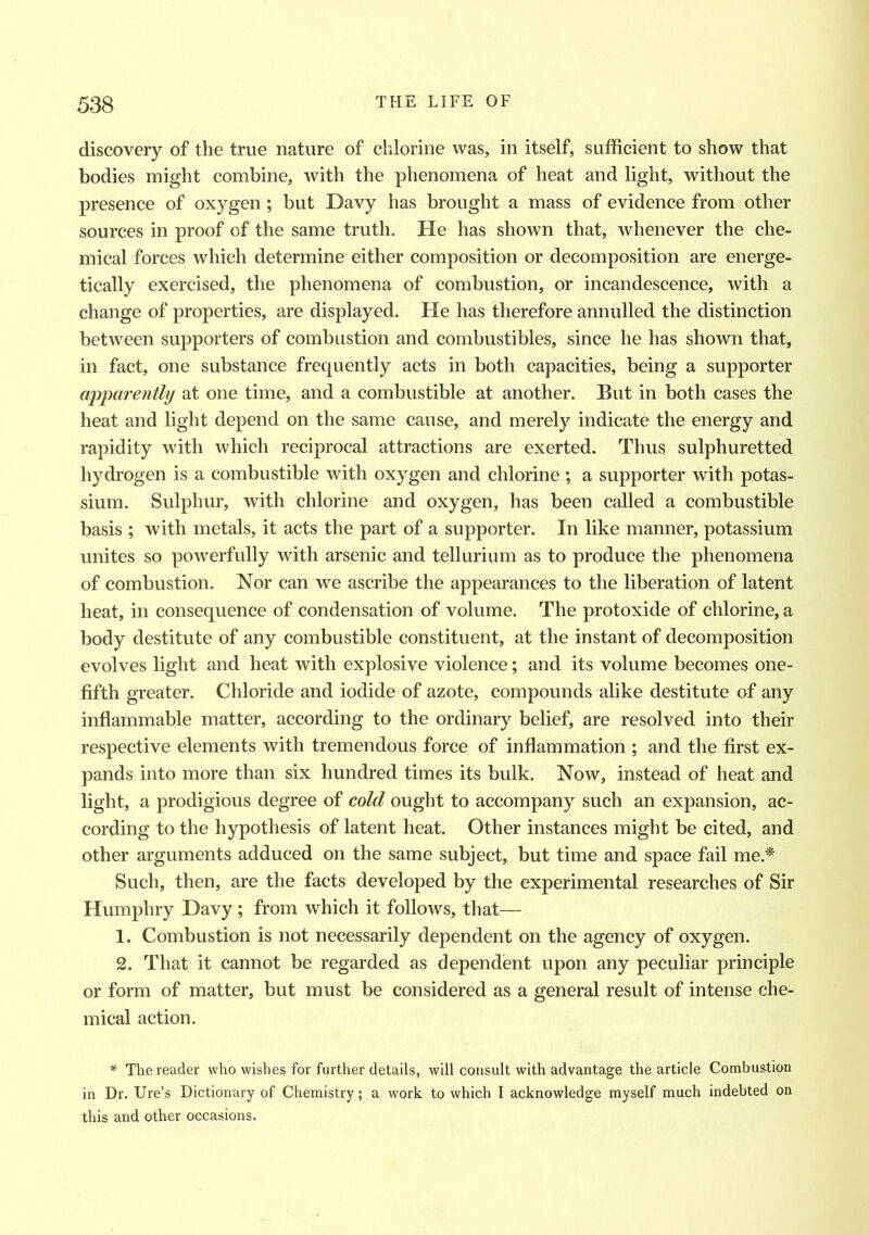 discovery of the true nature of chlorine was, in itself, sufficient to show that bodies might combine, with the phenomena of heat and light, without the presence of oxygen; but Davy has brought a mass of evidence from other sources in proof of the same truth. He has shown that, whenever the che- mical forces which determine either composition or decomposition are energe- tically exercised, the phenomena of combustion, or incandescence, with a change of properties, are displayed. He has therefore annulled the distinction between supporters of combustion and combustibles, since he has shown that, in fact, one substance frequently acts in both capacities, being a supporter apparently at one time, and a combustible at another. But in both cases the heat and light depend on the same cause, and merely indicate the energy and rapidity with which reciprocal attractions are exerted. Thus sulphuretted hydrogen is a combustible with oxygen and chlorine ; a supporter with potas- sium. Sulphur, with chlorine and oxygen, has been called a combustible basis ; with metals, it acts the part of a supporter. In like manner, potassium unites so powerfully with arsenic and tellurium as to produce the phenomena of combustion. Nor can we ascribe the appearances to the liberation of latent heat, in consequence of condensation of volume. The protoxide of chlorine, a body destitute of any combustible constituent, at the instant of decomposition evolves light and heat with explosive violence; and its volume becomes one- fifth greater. Chloride and iodide of azote, compounds alike destitute of any inflammable matter, according to the ordinary belief, are resolved into their respective elements with tremendous force of inflammation ; and the first ex- pands into more than six hundred times its bulk. Now, instead of heat and light, a prodigious degree of cold ought to accompany such an expansion, ac- cording to the hypothesis of latent heat. Other instances might be cited, and other arguments adduced on the same subject, but time and space fail me.* Such, then, are the facts developed by the experimental researches of Sir Humphry Davy; from which it follows, that— 1. Combustion is not necessarily dependent on the agency of oxygen. 2. That it cannot be regarded as dependent upon any peculiar principle or form of matter, but must be considered as a general result of intense che- mical action. * The reader who wishes for farther details, will consult with advantage the article Combustion in Dr. Ure’s Dictionary of Chemistry; a work to which I acknowledge myself much indebted on this and other occasions.