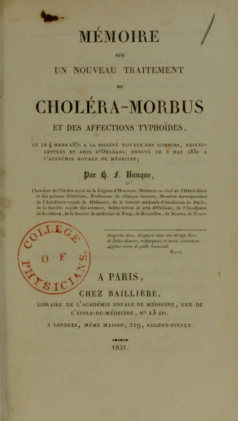 MEMOIRE / sim UN NOUVEAU TRAITEMENT DU CHOLERA-MORBUS ET DES AFFECTIONS TYPHOÏDES, LU LE 4 MARS l83l À LA SOCIÉTÉ ROYALE DES SCIENCES, BELLES- LETTIIES ET ARTS d’OrlÉANS; ENVOYÉ LE 2 MAI l83l A L’ACADÉMIE ROYALE DE MÉDECINE; par üj. f. Banque, U' Chevalier de l'Ordre royal de la Légion-d’Honneur, Médecin en chef de l’HAtcl-Dicu el des prisons d’Orléans, Professeur de clinique interne. Membre correspondant de l’Académie roynle de Médecine, de la Société médicale d’émulation de Paris, de la Société royale des sciences, belles-lettres et arts d’Orléans, de l’Académie de Bordeaux, de la Société de médecine de Paris, de Bruxelles , de Nantes, de Tours. E*per ta dico. Exquire situe ita ut ego dira. Si fa/sa dixera, redarguas; si ver a, asaentias. jdgitur enim de pelle humanâ. Bacl. PARIS, BAILLIÈRE, LIBRAIRE DE l'aCADEMIE ROYALE DE MEDECINE, RUE DE l’ÉC0LE-DE-MÉDECINE , N° l3 BIS. A LONDRES, MEME MAISON, 2I9, REGENT-STREET. 1 1831.