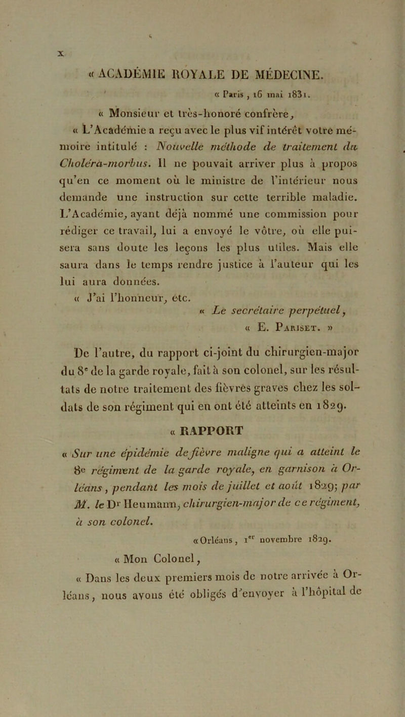 « ACADÉMIE ROYALE DE MÉDECINE. « Paris , iG mai i83i. « Monsieur et U’ès-lionoré confrère, « L’Académie a reçu avec le plus vif intérêt votre mé- moire intitulé : Nouvelle méthode de traitement du Choléra-morbus. Il ne pouvait arriver plus à propos qu’en ce moment où le ministre de l’intérieur nous demande une instruction sur cette terrible maladie. L’Académie, ayant déjà nommé une commission pour rédiger ce travail, lui a envoyé le vôtre, où elle pui- sera sans doute les leçons les plus utiles. Mais elle saura dans le temps rendre justice à l’auteur qui les lui aura données. « J’ai l’honneur, etc. « Le secrétaire perpétuel, « E. Pariset. » De l’autre, du rapport ci-joint du chirurgien-major du 8e de la garde royale, fait à son colonel, sur les résul- tats de notre traitement des fièvres graves chez les sol- dats de son régiment qui en ont été atteints en 1829. « RAPPORT « Sur une épidémie defièvre maligne qui a atteint le 8e régiment de la garde royale, en garnison a Or- léans , pendant les mois de juillet et août 18295 Par M. le D» Heumann, chirurgien-major de ce régiment, à son colonel. «Orléans, Ier novembre 182g. «Mon Colonel, « Dans les deux premiers mois de notre arrivée à Or- léans, nous avons été obligés d’envoyer à 1 hôpital de