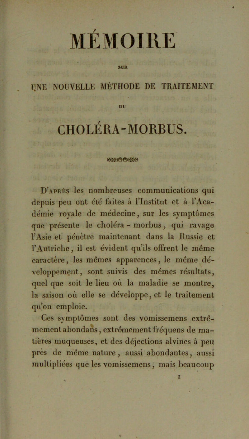MEMOIRE Sl'R UNE NOUVELLE MÉTHODE DE TRAITEMENT DU CHOLÉRA-MORBUS. D’après les nombreuses communications qui depuis peu ont été faites à l’Institut et à l’Aca- démie royale de médecine, sur les symptômes que présente le choléra - morbus, qui ravage l’Asie et pénètre maintenant dans la Russie et l’Autriche, il est évident qu’ils offrent le même caractère, les mêmes apparences, le même dé- veloppement, sont suivis des mêmes résultats, quel que soit le lieu où la maladie se montre, la saison où elle se développe, et le traitement qu’on emploie. Ces symptômes sont des vomissemens extrê- mement abondans, extrêmement fréquens de ma- tières muqueuses, et des déjections alvines à peu près de même nature, aussi abondantes, aussi multipliées que les vomissemens, mais beaucoup
