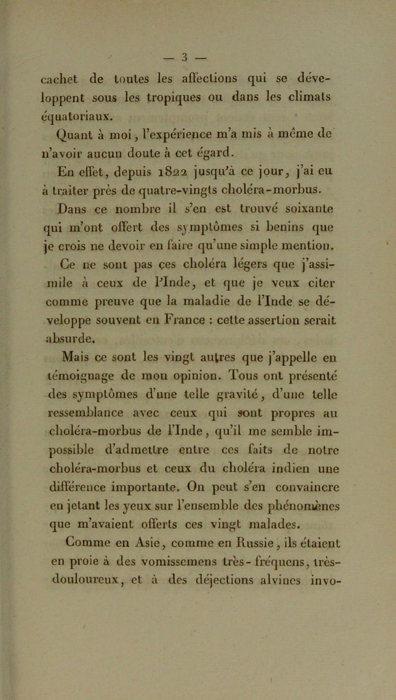 cachet de toutes les affections qui se déve- loppent sous les tropiques ou dans les climals équatoriaux. Quant à moi, l’expérience m’a mis à meme de n’avoir aucun doute à cet égard. En effet, depuis 1822 jusqu'à ce jour, j’ai eu à traiter près de quatre-vingts choléra-morbus. Dans ce nombre il s’en est trouvé soixante qui m’ont offert des symptômes si bénins que je crois ne devoir en faire qu’une simple mention. Ce 11e sont pas çes choléra légers que j’assi- mile à ceux de l'Inde, et que je veux citer comme preuve que la maladie de l’Inde se dé- veloppe souvent en France : cette assertion serait absurde. Mais ce sont les vingt autres que j’appelle en témoignage de mon opinion. Tous ont présenté des symptômes dune telle gravité, d’une telle ressemblance avec ceux qui sont propres au choléra-morbus de l’Inde, qu’il me semble im- possible d’admettre entre ces faits de notre choléra-morbus et ceux du choléra indien une différence importante. On peut s’en convaincre en jetant les yeux sur l’ensemble des phénomènes que m’avaient offerts ces vingt malades. Comme en Asie, comme en Russie, ils étaient en proie à des vomissemens très - fréquens, ircs- douloureux, et à des déjections alvines invo-