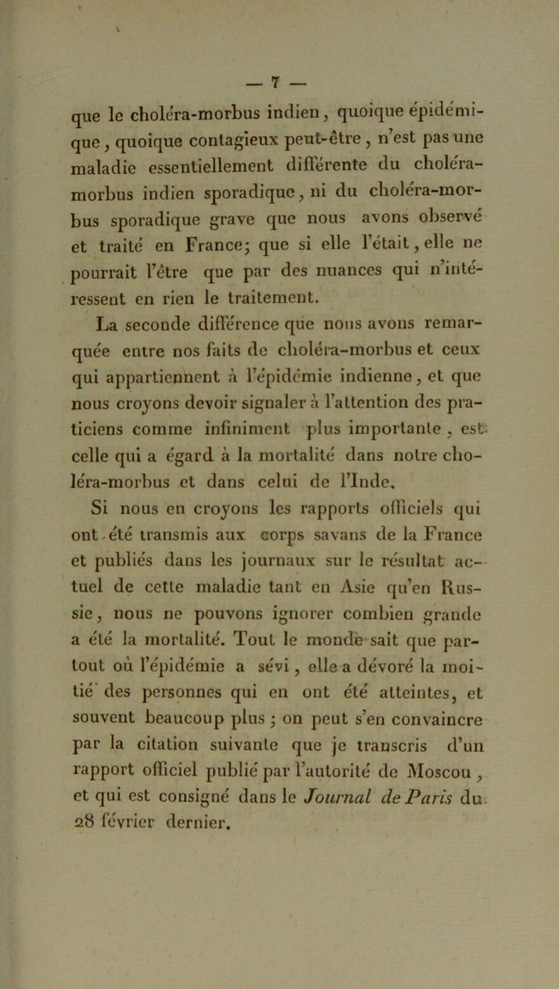 que le cholera-morbus indien, quoique épidémi- que , quoique contagieux peut-être , n’est pas une maladie essentiellement différente du cholera- morbus indien sporadique, ni du cholera-mor- bus sporadique grave que nous avons observé et traité en France; que si elle l’était, elle ne pourrait l’être que par des nuances qui n’inté- ressent en rien le traitement. La seconde différence que nous avons remar- quée entre nos faits de choléra-morbus et ceux qui appartiennent à l’épidémie indienne, et que nous croyons devoir signalera l’attention des pra- ticiens comme infiniment plus importante , est celle qui a égard à la mortalité dans notre cho- léra-morbus et dans celui de l’Inde, Si nous en croyons les rapports officiels qui ont-été transmis aux corps savans de la France et publiés dans les journaux sur le résultat ac- tuel de cette maladie tant en Asie qu’en Rus- sie, nous ne pouvons ignorer combien grande a été la mortalité. Tout le monde sait que par- tout où l’épidémie a sévi, elle a dévoré la moi- tié’ des personnes qui en ont été atteintes, et souvent beaucoup plus • on peut s’en convaincre par la citation suivante que je transcris d’un rapport officiel publié par l’autorité de Moscou , et qui est consigné dans le Journal de Paris du 28 février dernier.