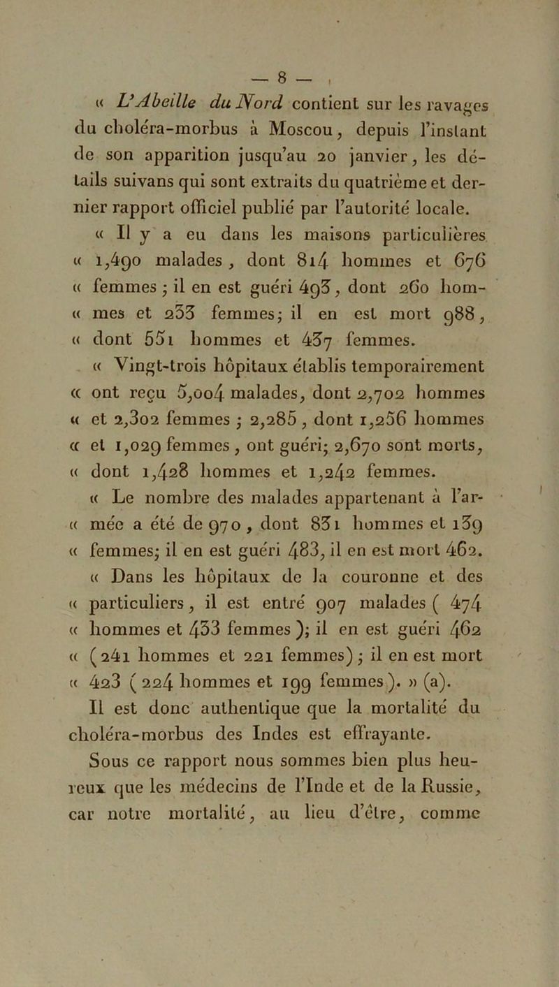 I « VAbeille nta iVo/'d! contient sur les ravages du chole'ra-morbus à Moscou, depuis l’instant de son apparition jusqu’au 20 janvier, les dé- tails suivans qui sont extraits du quatrième et der- nier rapport officiel publié par l’autorité locale. « Il y a eu dans les maisons particulières « i,4qo malades , dont 8i4 hommes et 676 « femmes ; il en est guéri 4g3 , dont 260 liorn- « mes et 253 femmes ; il en est mort 988, « dont 55i hommes et 437 femmes. « Vingt-trois hôpitaux établis temporairement « ont reçu 6,oo4 malades, dont 2,702 hommes t< et 2,3o2 femmes ; 2,286 , dont 1,266 hommes te et 1,029 femmes , ont guéri; 2,670 sont morts, « dont 1,428 hommes et 1,242 femmes. « Le nombre des malades appartenant à l’ar- « niée a été de 970, dont 831 hommes et 139 « femmes; il en est guéri 483, il en est mort 462. « Dans les hôpitaux de la couronne et des « particuliers, il est entré 907 malades ( 474 « hommes et 453 femmes ); il en est guéri 462 « (241 hommes et 221 femmes) ; il en est mort « 423 ( 224 hommes et 199 femmes). » (a). Il est donc authentique que la mortalité du choléra-morbus des Indes est effrayante. Sous ce rapport nous sommes bien plus heu- reux que les médecins de l’Inde et de la Russie, car notre mortalité, au lieu d’èlre, comme