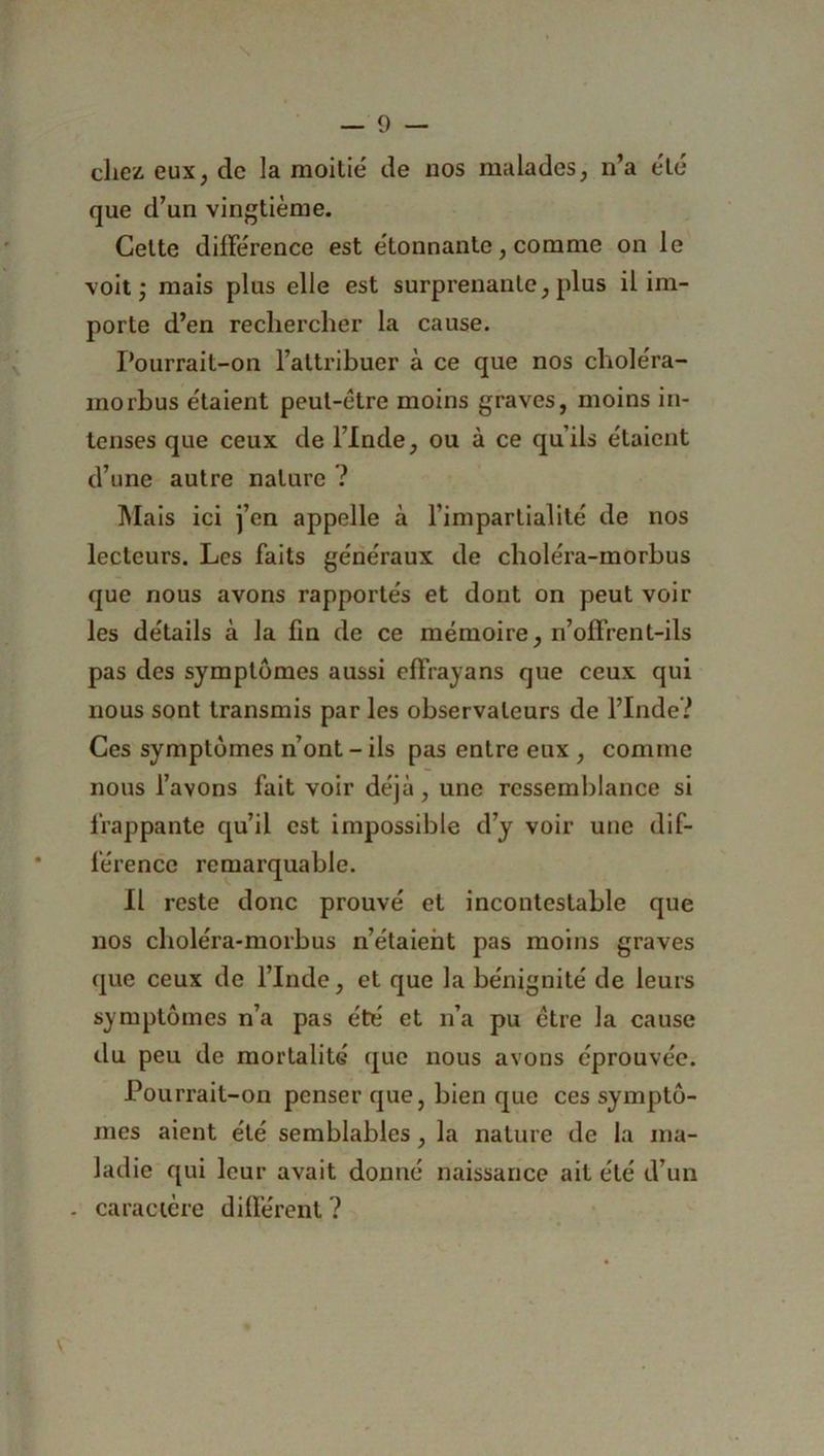chez eux, de la moitié de nos malades, n’a été que d’un vingtième. Cette différence est étonnante, comme on le voit; mais plus elle est surprenante, plus il im- porte d’en rechercher la cause. Pourrait-on l’attribuer à ce que nos choléra- morbus étaient peut-être moins graves, moins in- tenses que ceux de l’Inde, ou à ce qu’ils étaient d’une autre nature ? Mais ici j’en appelle à l’impartialité de nos lecteurs. Les faits généraux de choléra-morbus que nous avons rapportés et dont on peut voir les détails à la fin de ce mémoire, n’offrent-ils pas des symptômes aussi effrayans que ceux qui nous sont transmis par les observateurs de l’Inde? Ces symptômes n’ont - ils pas entre eux , comme nous l’avons fait voir déjà, une ressemblance si frappante qu’il est impossible d’y voir une dif- férence remarquable. Il reste donc prouvé et incontestable que nos choléra-morbus n’étaient pas moins graves que ceux de l’Inde, et que la bénignité de leurs symptômes n’a pas été et n’a pu être la cause du peu de mortalité que nous avons éprouvée. Pourrait-on penser que, bien que ces symptô- mes aient été semblables, la nature de la ma- ladie qui leur avait donné naissance ait été d’un . caractère différent ?