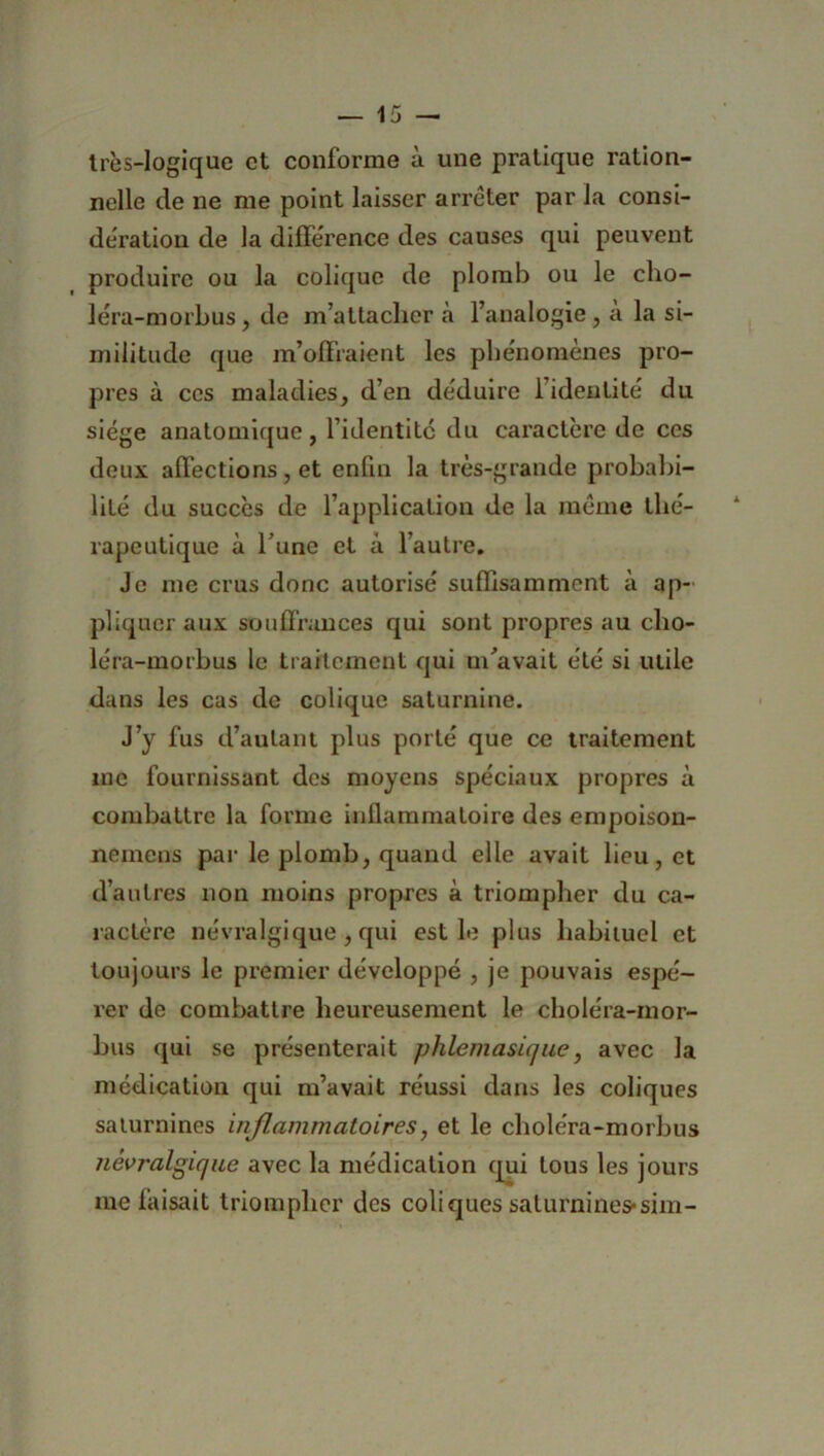 très-logique et conforme à une pratique ration- nelle de ne me point laisser arrêter par la consi- dération de la différence des causes qui peuvent produire ou la colique de plomb ou le cho- léra-morbus, de m’attacher à l’analogie, a la si- militude que m’offraient les phénomènes pro- pres à ces maladies, d’en déduire l’identité du siège anatomique, l’identitc du caractère de ces deux affections, et enfin la très-grande probabi- lité du succès de l’application de la même thé- rapeutique à l’une et â l’autre. Je me crus donc autorisé suffisamment à ap- pliquer aux souffrances qui sont propres au cho- léra-morbus le traitement qui m'avait été si utile dans les cas de colique saturnine. J’y fus d’autant plus porté que ce traitement me fournissant des moyens spéciaux propres à combattre la forme inflammatoire des empoison- nemens par le plomb, quand elle avait lieu, et d’autres non moins propres à triompher du ca- ractère névralgique , qui est le plus habituel et toujours le premier développé , je pouvais espé- rer de combattre heureusement le choléra-mor- bus qui se présenterait phlemasique, avec la médication qui m’avait réussi dans les coliques saturnines inflammatoires, et le choléra-morbus névralgique avec la médication qui tous les jours me faisait triompher des coliques saturnines-sim-