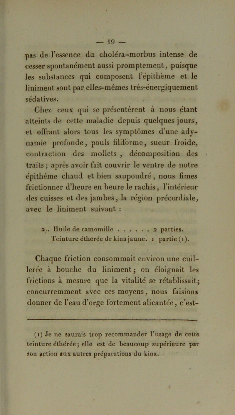 pas de l’essence du chole'ra-morbus intense de cesser spontanément aussi promptement, puisque les substances qui composent l’épithéme et le liniment sont par elles-mêmes très-énergiquement sédatives. Chez, ceux qui se présentèrent à nous étant atteints de cette maladie depuis quelques jours, et offrant alors tous les symptômes d’une ady- namie profonde, pouls filiforme, sueur froide, contraction des mollets , décomposition des traits ; après avoir fait couvrir le ventre de notre épithème chaud et bien saupoudré, nous fîmes frictionner d’heure en heure le rachis, l’intérieur des cuisses et des jambes, la région précordiale, avec le liniment suivant : 3/. Huile de camomille 2 parties. Teinture étherée de kina jaune. î partie (i). Chaque friction consommait environ une cuil- lerée à bouche du liniment j on éloignait les frictions à mesure que la vitalité se rétablissait; concurremment avec ces moyens, nous faisions donner de l’eau d’orge fortement alicantée, c'est- (i) Je ne saurais trop recommander l’usage de cette teinture e'thérée ; elle est de beaucoup supérieure par son action aux autres préparations du kina.