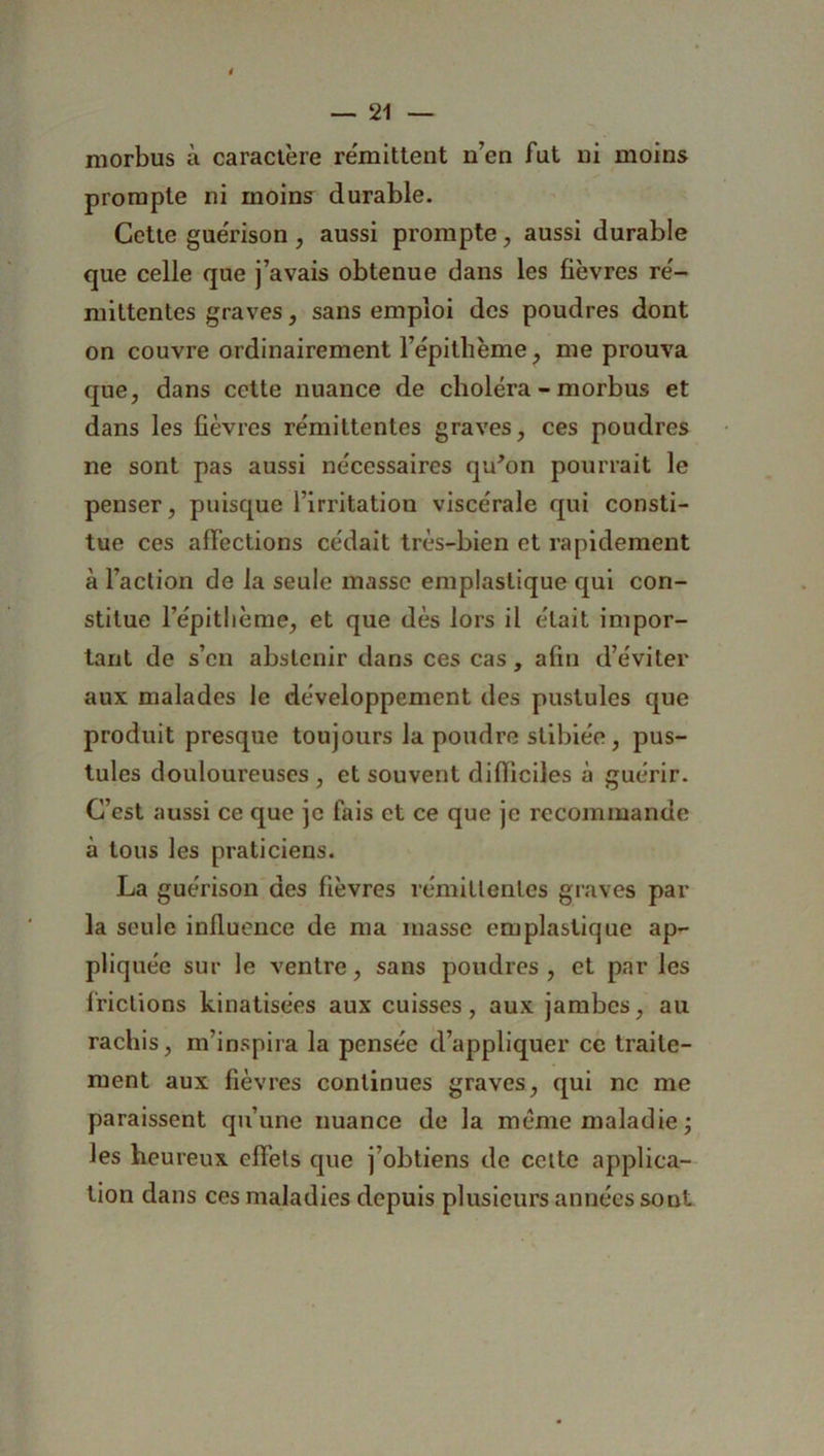 morbus à caractère rémittent n’en fut ni moins prompte ni moins durable. Cette guérison , aussi prompte, aussi durable que celle que j’avais obtenue dans les fièvres ré- mittentes graves, sans emploi des poudres dont on couvre ordinairement l’épitlième? me prouva que, dans cette nuance de choléra - morbus et dans les fièvres rémittentes graves, ces poudres ne sont pas aussi nécessaires qu'on pourrait le penser, puisque l’irritation viscérale qui consti- tue ces affections cédait très-bien et rapidement à l’action de la seule masse emplaslique qui con- stitue l’épitlième, et que dès lors il était impor- tant de s’en abstenir dans ces cas, afin d’éviter aux malades le développement des pustules que produit presque toujours la poudre slibiée, pus- tules douloureuses , et souvent difficiles à guérir. C’est aussi ce que je fais et ce que je recommande à tous les praticiens. La guérison des fièvres rémittentes graves par- la seule influence de ma masse emplastique ap- pliquée sur le ventre, sans poudres , et par les frictions kinatisées aux cuisses, aux jambes, au rachis, m’inspira la pensée d’appliquer ce traite- ment aux fièvres continues graves, qui ne me paraissent qu’une nuance de la même maladie ; les heureux effets que j’obtiens de celte applica- tion dans ces maladies depuis plusieurs années sont