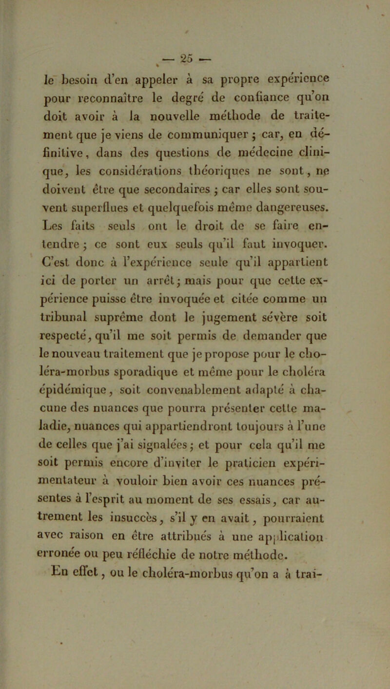 Je besoin d’en appeler à sa propre expérience pour reconnaître le degré de confiance qu’on doit avoir à la nouvelle méthode de traite- ment que je viens de communiquer ; car, en dé- finitive , dans des questions de médecine clini- que, les considérations théoriques ne sont, ne doivent être que secondaires ; car elles sont sou- vent superflues et quelquefois meme dangereuses. Les faits seuls ont le droit de se faire en- tendre ; ce sont eux seuls qu’il faut invoquer. C’est donc à l’expérience seule qu’il appartient ici de porter un arrêt; mais pour que cette ex- périence puisse être invoquée et citée comme un tribunal suprême dont le jugement sévère soit respecté, qu’il inc soit permis de demander que le nouveau traitement que je propose pour le cho- léra-morbus sporadique et même pour le choléra épidémique, soit convenablement adapté à cha- cune des nuances que pourra présenter cette ma- ladie, nuances qui appartiendront toujours h l’une de celles que j’ai signalées ; et pour cela qu’il me soit permis encore d’inviter le praticien expéri- mentateur à vouloir bien avoir ces nuances pré- sentes à l’esprit au moment de scs essais, car au- trement les insuccès, s’il y en avait, pourraient avec raison en être attribués à une application erronée ou peu réfléchie de notre méthode. En effet, ou le choléra-morbus qu’on a à trai-