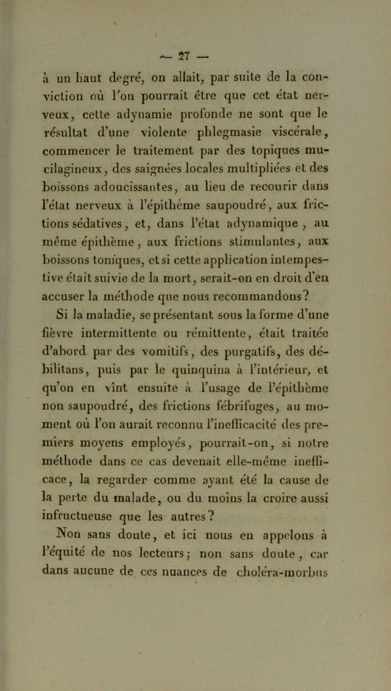 à un haut degré, on allait, par suite de la con- viction où Ton pourrait être que cet état ner- veux, cette adynamie profonde ne sont que le résultat d’une violente phlegmasie viscérale, commencer le traitement par des topiques mu- cilagineux, des saignées locales multipliées et des boissons adoucissantes, au lieu de recourir dans l’état nerveux à l’épithème saupoudré, aux 1 ric- tions sédatives, et, dans l’état adynamique , au même épithème, aux frictions stimulantes, aux boissons toniques, et si cette application intempes- tive était suivie de la mort, serait-on en droit d’en accuser la méthode que nous recommandons? Si la maladie, se présentant sous la forme d’une fièvre intermittente ou rémittente, était traitée d’abord par des vomitifs, des purgatifs, des dé- bilitans, puis par le quinquina à l’intérieur, et qu’on en vînt ensuite à l’usage de l’épithème non saupoudré, des frictions fébrifuges, au mo- ment où l’on aurait reconnu l’ineflicacité des pre- miers moyens employés, pourrait-on, si notre méthode dans ce cas devenait elle-même ineffi- cace, la regarder comme ayant été la cause de la perte du malade, ou du moins la croire aussi infructueuse que les autres? Non sans doute, et ici nous en appelons à l’équité de nos lecteurs; non sans doute, car dans aucune de ces nuances de choléra-morbus f