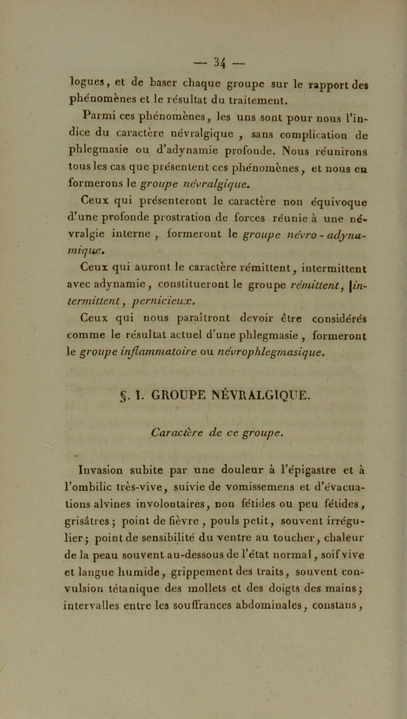 logues, et de baser chaque groupe sur le rapport des phénomènes et le résultat du traitement. Parmi ces phénomènes, les uns sont pour nous l’in- dice du caractère névralgique , sans complication de phlegmasie ou d’adynamie profonde. Nous réunirons tous les cas que présentent ces phénomènes, et nous en formerons le groupe névralgique. Ceux qui présenteront le caractère non équivoque d’une profonde prostration de forces réunie à une né- vralgie interne , formeront le groupe névro - adyna- mique. Ceux qui auront le caractère rémittent, intermittent avec adynamie, constitueront le groupe rémittent, |m- termittent, pernicieux. Ceux qui nous paraîtront devoir être considérés comme le résultat actuel d’une phlegmasie , formeront le groupe inflammatoire ou névroplilegmasique. §. I. GROUPE NÉVRALGIQUE. î Caractère de ce groupe. Invasion subite par une douleur à l’épigastre et à l’ombilic très-vive, suivie de vomissemens et d’évacua- tions alvines involontaires, non fétides ou peu fétides, grisâtres; point de fièvre , pouls petit, souvent irrégu- lier; point de sensibilité du ventre au toucher, chaleur de la peau souvent au-dessous de l’état normal, soif vive et langue humide, grippement des traits, souvent con- vulsion tétanique des mollets et des doigts des mains; intervalles entre les souffrances abdominales, constans ,