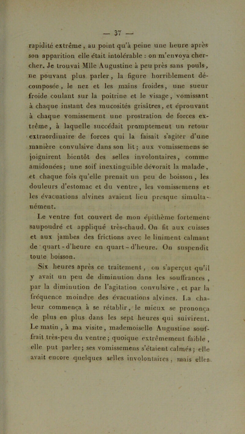 rapidité extrême, au point qu’à peine une heure après son apparition elle était intolérable : on m’envoya cher- cher. Je trouvai Mlle Augustine à peu près sans pouls, ne pouvant plus parler, la figure horriblement dé- composée, le nez et les mains froides, une sueur froide coulant sur la poitrine et le visage, vomissant à chaque instant des mucosités grisâtres, et éprouvant à chaque vomissement une prostration de forces ex- trême, à laquelle succédait promptement un retour extraordinaire de forces qui la faisait s'agiter d’une manière convulsive dans son lit; aux vomissemens se joignirent bientôt des selles involontaires, comme amidonées; une soif inextinguible dévorait la malade, et chaque fois qu’elle prenait un peu de boisson, les douleurs d’estomac et du ventre, les vomissemens et les évacuations alvines avaient lieu presque simulta- nément. Le ventre fut couvert de mon épi thème fortement saupoudré et appliqué très-chaud. On fit aux cuisses et aux jambes des frictions avec le liniment calmant de quart - d’heure en quart - d’heure. On suspendit toute boisson. Six heures après ce traitement, on s’aperçut qu’il y avait un peu de diminution dans les souffrances , par la diminution de l’agitation convulsive, et par la fréquence moindre des évacuations alvines. La cha- leur commença à se rétablir, le mieux se prononça de plus en plus dans les sept heures qui suivirent. Le matin , à ma visite, mademoiselle Augustine souf- frait très-peu du ventre; quoique extrêmement faible , elle put parler; ses vomissemens s’étaient calmés; elle avait encore quelques selles involontaires , mais elles