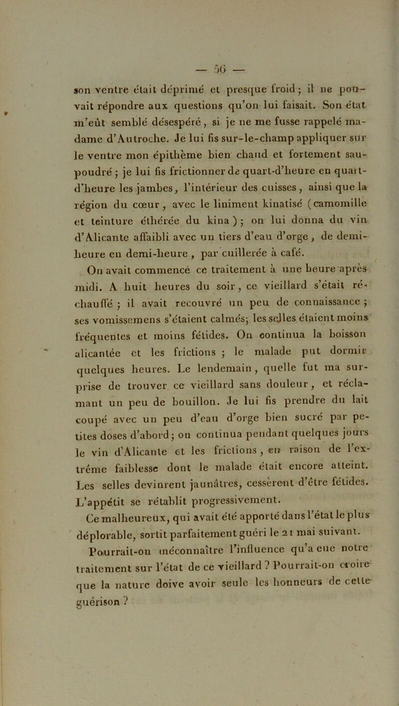 son ventre était déprimé et presque froid ; il ne pou- vait répondre aux questions qu’on lui faisait. Son état m’eût semblé désespéré, si je ne me fusse rappelé ma- dame d’Autroche. Je lui fis sur-le-champ appliquer sur le ventre mon épithème bien chaud et fortement sau- poudré ; je lui fis frictionner de quarl-d’heure en quai t- d’heure les jambes, l’intérieur des cuisses, ainsi que la région du cœur, avec le Uniment kinatisé (camomille et teinture éthérée du kina ) ; on lui donna du vin d’Alicante affaibli avec un tiers d’eau d’orge , de demi- heure en demi-heure , par cuillerée à café. On avait commencé ce traitement à une heure après midi. A huit heures du soir, ce vieillard s’était ré- chauffé ; il avait recouvré un peu de connaissance ; ses vomissemens s’étaient calmés; les selles étaient moins fréquentes et moins fétides. On continua la boisson alicantée et les frictions ; le malade put dormir quelques heures. Le lendemain , quelle fut ma sur- prise de trouver ce vieillard sans douleur, et récla- mant un peu de bouillon. Je lui fis prendre du lait coupé avec un peu d’eau d’orge bien sucré par pe- tites doses d’abord; on continua pendant quelques jours le vin d’Alicante et les frictions, en raison de l’ex- trême faiblesse dont le malade était encoie atteint. Les selles devinrent jaunâtres, cessèrent d’être fétides. L’appétit se rétablit progressivement. Ce malheureux, qui avait été apporté dans l’état le plus- déplorable, sortit parfaitement guéri le 21 mai suivant. Pourrail-011 méconnaître l’influence qu a eue notre traitement sur l’état de ce vieillard ? Pourrait-on croire- que la nature doive avoir seule les honneurs de cette- guérison ?