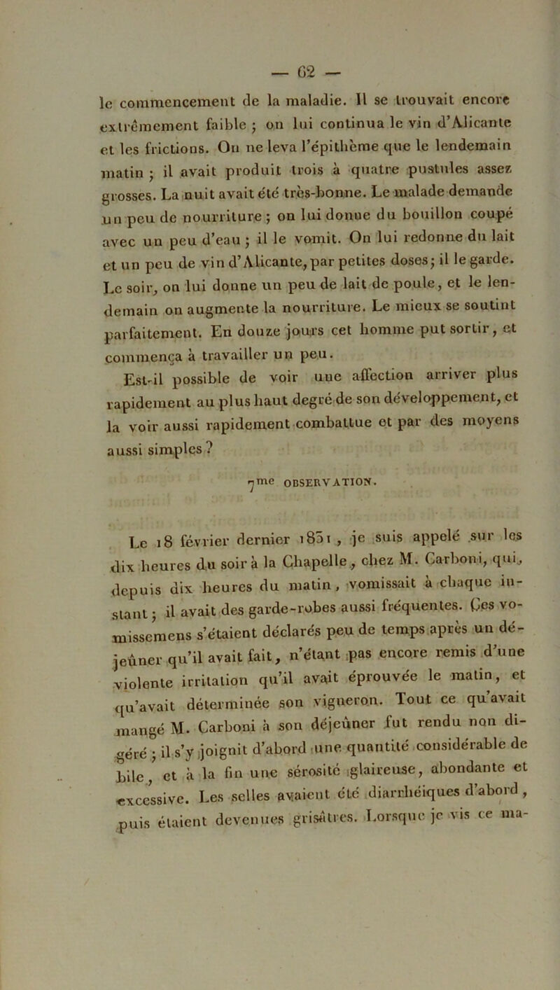 le commencement de la maladie. Il se trouvait encore extrêmement faible • on lui continua le vin d’Àlicanle et les frictions. On ne leva l’épithème que le lendemain matin ; il avait produit trois à quatre pustules assez grosses. La nuit avait été très-bonne. Le malade demande un peu de nourriture ; on lui donue du bouillon coupé avec un peu d’eau ; il le vomit. On lui redonne du lait et un peu de vin d’Alicante, par petites doses ; il le garde. Le soir, on lui donne un peu de lait de poule, et le len- demain on augmente la nourriture. Le mieux se soutint parfaitement. En douze jours cet homme put sortir, et commença à travailler un peu. Est-il possible de voir uue affection arriver plus rapidement au plus haut degré de son développement, et la voir aussi rapidement combattue et par des moyens aussi simples ? ■jmc OBSERVATION. Le 18 février dernier i85i , je suis appelé sur les dix heures du soir à la Chapelle, diez M. Oarboni, qui, depuis dix heures du matin, vomissait à chaque in- stant ; il avait des garde-robes aussi fréquentes. Ces vo- missemens s’étaient déclarés peu de temps après un dé- jeûner qu’il avait fait, n’étant pas encore remis d’une violente irritation qu’il avait éprouvée le malin, et qu’avait déterminée son vigneron. Tout ce qu’avait mangé M. Carboni à son déjeûner fut rendu non di- géré -, il s’y joignit d’abord ,une quantité considérable de hile, et à la fin une sérosité .glaireuse, abondante et excessive. Les selles avaient été diarrhéiques d abord , puis étaient devenue» .grisâtres. Lorsque je vis ce ma-