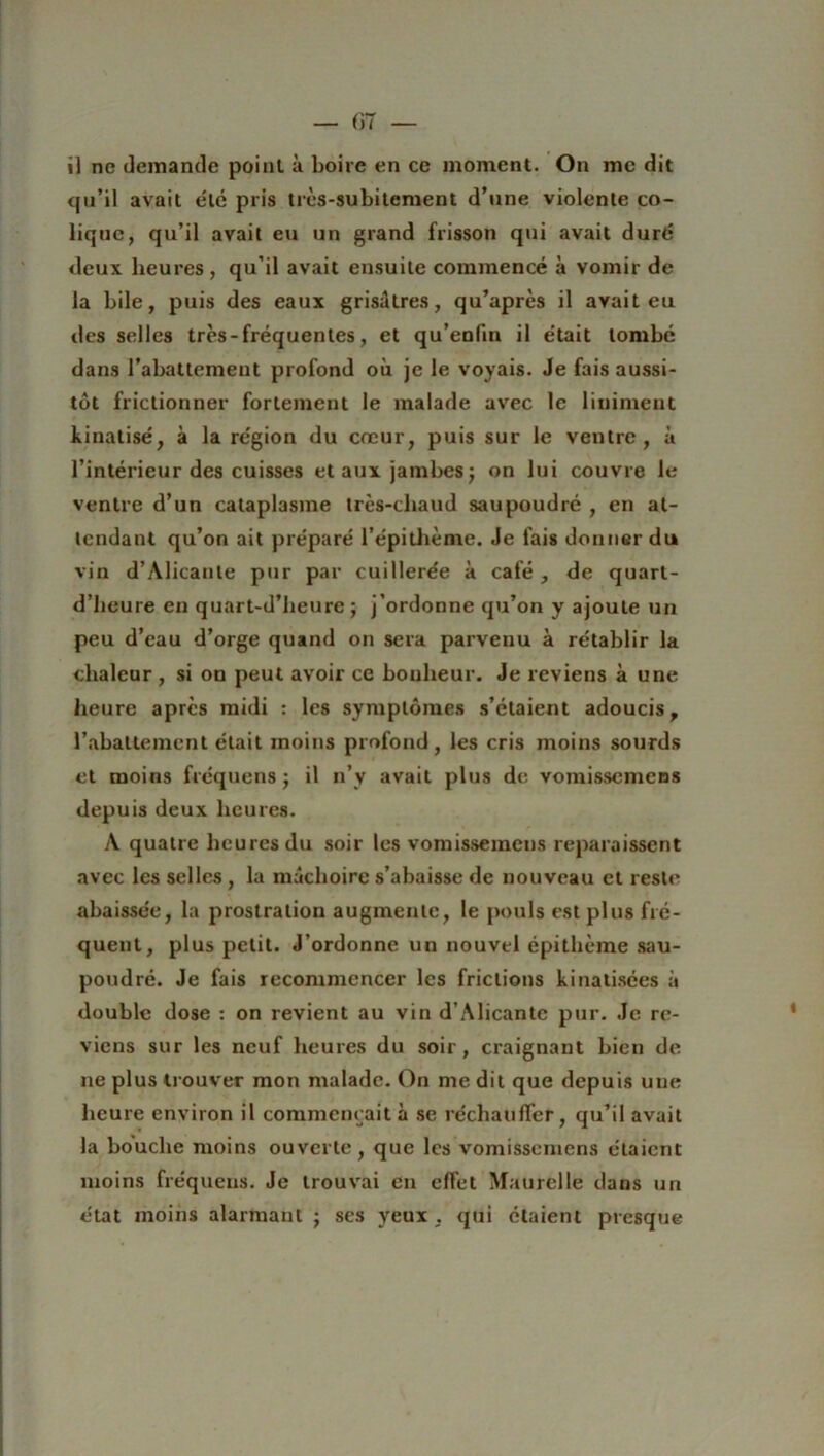 qu’il avait été pris très-subitement d’une violente co- lique, qu’il avait eu un grand frisson qui avait duré deux heures , qu’il avait ensuite commencé à vomir de la bile, puis des eaux grisâtres, qu’après il avait eu des selles très - fréquentes, et qu’enfin il était tombé dans l’abattement profond où je le voyais. Je fais aussi- tôt frictionner fortement le malade avec le liniment kinatisé, à la région du cœur, puis sur le ventre, à l’intérieur des cuisses et aux jambes; on lui couvre le ventre d’un cataplasme très-cliaud saupoudré , en at- tendant qu’on ait préparé l’épithème. Je fais donner du vin d’Alicante pnr par cuillerée à café , de quart- d’heure en quart-d’heure ; j’ordonne qu’on y ajoute un peu d’eau d’orge quand on sera parvenu à rétablir la chaleur , si on peut avoir ce bonheur. Je reviens à une heure après midi : les symptômes s’étaient adoucis, l’abattement était moins profond, les cris moins sourds et moins fréquens ; il n’y avait plus de vomissemens depuis deux heures. A quatre heures du soir les vomissemens reparaissent avec les selles , la mâchoire s’abaisse de nouveau et reste abaissée, la prostration augmente, le pouls est plus fré- quent, plus petit. J’ordonne un nouvel épithème sau- poudré. Je fais recommencer les frictions kinatisées à double dose : on revient au vin d’Alicante pur. Je re- viens sur les neuf heures du soir, craignant bien de ne plus trouver mon malade. On me dit que depuis une heure environ il commençait à se réchauffer, qu’il avait la bouche moins ouverte, que les vomissemens étaient moins fréquens. Je trouvai en elfet Maurelle dans un état moins alarmant ; ses yeux , qui étaient presque